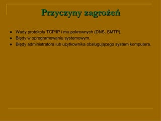 Przyczyny zagrożeń ● Wady protokołu TCP/IP i mu pokrewnych ( DNS, SMTP) . ● Błędy w oprogramowaniu systemowym. ● Błędy administratora lub użytkownika obsługującego system komputera. 