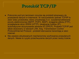 Protokół TCP/IP   ● Potocznie pod tym terminem rozumie się protokół stosowany do przesyłania danych w Internecie. W rzeczywistości jednak TCP/IP to zbiór wielu protokołów, które umożliwiają m.in. wysyłanie/odbieranie poczty elektronicznej (SMTP, POP3, IMAP), ściąganie plików (FTP), przeglądanie stron WWW (HTTP), lokalizację hostów (IP), automatyczne otrzymywanie adresów IP (DHCP). Protokół TCP/IP jest także stosowany w sieciach LAN. Ang. Transmission Control Protocol/Internet Protocol - protokół sterowania transmisją w sieci Internet. ● Nie zawiera wbudowanych mechanizmów szyfrowania przesyłanych danych. Niesie to ryzyko przechwycenia danych przez osoby trzecie. 