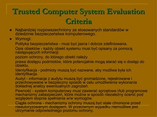 Trusted Computer System Evaluation Criteria ● Najbardziej rozpowszechniony ze stosowanych standardów  w   dziedzinie bezpieczeństwa komputerowego . ●  Wymogi: Polityka bezpieczeństwa - musi być jasna i dobrze zdefiniowana. Opis obiektów - każdy obiekt systemu musi być opisany za pomocą następujących informacji: poziom ochrony, do którego obiekt należy  prawa dostępu podmiotów, które potencjalnie mogą starać się o dostęp do obiektu. Identyfikacja - podmioty muszą być nazwane, aby możliwa była ich identyfikacja. Audyt - informacje z audytu muszą być gromadzone, rejestrowane i przechowywane w bezpieczny sposób w celu umożliwienia wykonania dokładnej analizy ewentualnych zagrożeń.  Pewność - system komputerowy musi zawierać sprzętowe i/lub programowe mechanizmy zabezpieczeń, które można w sposób niezależny ocenić pod względem stopnia spełniania w/w wymogów. Ciągła ochrona - mechanizmy ochrony muszą być stale chronione przed nieautoryzowanym dostępem. W przeciwnym wypadku niemożliwe jest utrzymanie odpowiedniego poziomu ochrony. 