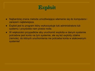 Exploit   ● Najbardziej znana metoda umożliwiająca włamanie się do komputera i zarazem najłatwiejsza.  ●   Exploit jest to program który wykorzystuje luki administratora lub systemu i przydziela nam prawa roota. ● W większości przypadków aby uruchomić exploita w danym systemie potrzebne jest konto na tym systemie, ale są też exploity zdalne (remote), do których uruchomienia nie potrzeba konta w atakowanym systemie!  