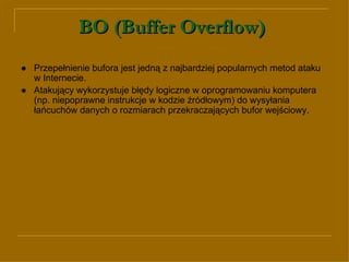 BO (Buffer Overflow)   ● Przepełnienie bufora jest jedną z najbardziej popularnych metod ataku w Internecie.  ●   Atakujący wykorzystuje błędy logiczne w oprogramowaniu komputera (np. niepoprawne instrukcje w kodzie źródłowym) do wysyłania łańcuchów danych o rozmiarach przekraczających bufor wejściowy. 