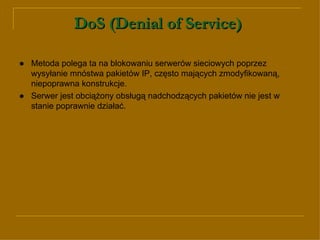 DoS (Denial of Service)   ● Metoda polega ta na blokowaniu serwerów sieciowych poprzez wysyłanie mnóstwa pakietów IP, często mających zmodyfikowaną, niepoprawna konstrukcje.  ●   Serwer jest obciążony obsługą nadchodzących pakietów nie jest w stanie poprawnie działać.  
