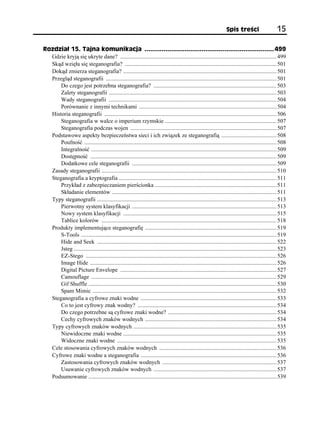 Spis treści                      15

Rozdział 15. Tajna komunikacja .................................................................... 499
  Gdzie kryją się ukryte dane? ............................................................................................................ 499
  Skąd wzięła się steganografia? ......................................................................................................... 501
  Dokąd zmierza steganografia? .......................................................................................................... 501
  Przegląd steganografii ...................................................................................................................... 501
      Do czego jest potrzebna steganografia? ..................................................................................... 503
      Zalety steganografii .................................................................................................................... 503
      Wady steganografii .................................................................................................................... 504
      Porównanie z innymi technikami ............................................................................................... 504
  Historia steganografii ....................................................................................................................... 506
      Steganografia w walce o imperium rzymskie ............................................................................. 507
      Steganografia podczas wojen ..................................................................................................... 507
  Podstawowe aspekty bezpieczeństwa sieci i ich związek ze steganografią ...................................... 508
      Poufność ..................................................................................................................................... 508
      Integralność ................................................................................................................................ 509
      Dostępność ................................................................................................................................. 509
      Dodatkowe cele steganografii .................................................................................................... 509
  Zasady steganografii ......................................................................................................................... 510
  Steganografia a kryptografia ............................................................................................................. 511
      Przykład z zabezpieczaniem pierścionka .................................................................................... 511
      Składanie elementów .................................................................................................................. 511
  Typy steganografii ............................................................................................................................ 513
      Pierwotny system klasyfikacji .................................................................................................... 513
      Nowy system klasyfikacji .......................................................................................................... 515
      Tablice kolorów ......................................................................................................................... 518
  Produkty implementujące steganografię ........................................................................................... 519
      S-Tools ....................................................................................................................................... 519
      Hide and Seek ............................................................................................................................ 522
      Jsteg ............................................................................................................................................ 523
      EZ-Stego .................................................................................................................................... 526
      Image Hide ................................................................................................................................. 526
      Digital Picture Envelope ............................................................................................................ 527
      Camouflage ................................................................................................................................ 529
      Gif Shuffle .................................................................................................................................. 530
      Spam Mimic ............................................................................................................................... 532
  Steganografia a cyfrowe znaki wodne .............................................................................................. 533
      Co to jest cyfrowy znak wodny? ................................................................................................ 534
      Do czego potrzebne są cyfrowe znaki wodne? ........................................................................... 534
      Cechy cyfrowych znaków wodnych ........................................................................................... 534
  Typy cyfrowych znaków wodnych ................................................................................................... 535
      Niewidoczne znaki wodne .......................................................................................................... 535
      Widoczne znaki wodne .............................................................................................................. 535
  Cele stosowania cyfrowych znaków wodnych ................................................................................. 536
  Cyfrowe znaki wodne a steganografia .............................................................................................. 536
      Zastosowania cyfrowych znaków wodnych ............................................................................... 537
      Usuwanie cyfrowych znaków wodnych ..................................................................................... 537
  Podsumowanie .................................................................................................................................. 539
 