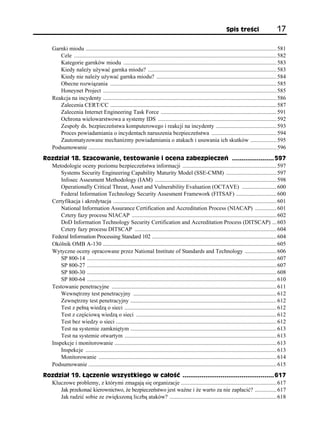 Spis treści                      17

     Garnki miodu .................................................................................................................................... 581
        Cele ............................................................................................................................................ 582
        Kategorie garnków miodu .......................................................................................................... 583
        Kiedy należy używać garnka miodu? ......................................................................................... 583
        Kiedy nie należy używać garnka miodu? ................................................................................... 584
        Obecne rozwiązania ................................................................................................................... 585
        Honeynet Project ........................................................................................................................ 585
     Reakcja na incydenty ........................................................................................................................ 586
        Zalecenia CERT/CC ................................................................................................................... 587
        Zalecenia Internet Engineering Task Force ................................................................................ 591
        Ochrona wielowarstwowa a systemy IDS .................................................................................. 592
        Zespoły ds. bezpieczeństwa komputerowego i reakcji na incydenty .......................................... 593
        Proces powiadamiania o incydentach naruszenia bezpieczeństwa ............................................. 594
        Zautomatyzowane mechanizmy powiadamiania o atakach i usuwania ich skutków .................. 595
     Podsumowanie .................................................................................................................................. 596
Rozdział 18. Szacowanie, testowanie i ocena zabezpieczeń ...................... 597
  Metodologie oceny poziomu bezpieczeństwa informacji ................................................................. 597
      Systems Security Engineering Capability Maturity Model (SSE-CMM) ................................... 597
      Infosec Assesment Methodology (IAM) .................................................................................... 598
      Operationally Critical Threat, Asset and Vulnerability Evaluation (OCTAVE) ........................ 600
      Federal Information Technology Security Assesment Framework (FITSAF) ............................ 600
  Certyfikacja i akredytacja ................................................................................................................. 601
      National Information Assurance Certification and Accreditation Process (NIACAP) ............... 601
      Cztery fazy procesu NIACAP .................................................................................................... 602
      DoD Information Technology Security Certification and Accreditation Process (DITSCAP) ... 603
      Cztery fazy procesu DITSCAP .................................................................................................. 604
  Federal Information Processing Standard 102 ...................................................................................... 604
  Okólnik OMB A-130 ........................................................................................................................ 605
  Wytyczne oceny opracowane przez National Institute of Standards and Technology ...................... 606
      SP 800-14 ................................................................................................................................... 607
      SP 800-27 ................................................................................................................................... 607
      SP 800-30 ................................................................................................................................... 608
      SP 800-64 ................................................................................................................................... 610
  Testowanie penetracyjne .................................................................................................................. 611
      Wewnętrzny test penetracyjny ................................................................................................... 612
      Zewnętrzny test penetracyjny ..................................................................................................... 612
      Test z pełną wiedzą o sieci ......................................................................................................... 612
      Test z częściową wiedzą o sieci ................................................................................................. 612
      Test bez wiedzy o sieci ............................................................................................................... 612
      Test na systemie zamkniętym ..................................................................................................... 613
      Test na systemie otwartym ......................................................................................................... 613
  Inspekcje i monitorowanie ................................................................................................................ 613
      Inspekcje .................................................................................................................................... 613
      Monitorowanie ........................................................................................................................... 614
  Podsumowanie .................................................................................................................................. 615
Rozdział 19. Łączenie wszystkiego w całość ................................................ 617
  Kluczowe problemy, z którymi zmagają się organizacje .................................................................. 617
     Jak przekonać kierownictwo, że bezpieczeństwo jest ważne i że warto za nie zapłacić? ............... 617
     Jak radzić sobie ze zwiększoną liczbą ataków? .......................................................................... 618
 