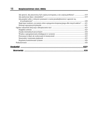 18            Bezpieczeństwo sieci. Biblia


            Jak sprawić, aby pracownicy byli częścią rozwiązania, a nie częścią problemu? ....................... 619
            Jak analizować dane z dzienników? ........................................................................................... 619
            Jak poradzić sobie z różnymi systemami w moim przedsiębiorstwie i upewnić się,
              że są bezpieczne? .................................................................................................................... 620
            Skąd mam wiedzieć, czy jestem celem szpiegostwa korporacyjnego albo innych ataków? ....... 621
            Dziesięć najczęstszych pomyłek ................................................................................................ 621
         Ogólne wskazówki dotyczące zabezpieczania sieci ......................................................................... 623
            Dogłębna ochrona ...................................................................................................................... 623
            Zasada minimalnych przywilejów .............................................................................................. 624
            Wiedza o oprogramowaniu działającym w systemie .................................................................. 624
            Prewencja to ideał, ale wykrywanie to konieczność ................................................................... 625
            Stosowanie i testowanie poprawek ............................................................................................. 625
            Regularne kontrolowanie systemu .............................................................................................. 626
         Podsumowanie .................................................................................................................................. 626

Dodatki ........................................................................................ 627
     Skorowidz ...................................................................................................... 629
 