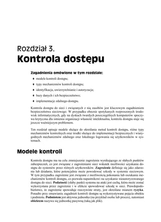 Rozdział 3.
Kontrola dostępu
    Zagadnienia omówione w tym rozdziale:
        modele kontroli dostępu;
        typy mechanizmów kontroli dostępu;
        identyfikacja, uwierzytelnianie i autoryzacja;
        bazy danych i ich bezpieczeństwo;
        implementacje zdalnego dostępu.

    Kontrola dostępu do sieci i związanych z nią zasobów jest kluczowym zagadnieniem
    bezpieczeństwa sieciowego. W przypadku obecnie spotykanych rozproszonych środo-
    wisk informatycznych, gdy na dyskach twardych poszczególnych komputerów spoczy-
    wa krytyczna dla istnienia organizacji własność intelektualna, kontrola dostępu staje się
    jeszcze ważniejszym problemem.

    Ten rozdział opisuje modele służące do określania metod kontroli dostępu, różne typy
    mechanizmów kontrolnych oraz środki służące do implementacji bezpiecznych i wiary-
    godnych mechanizmów zdalnego oraz lokalnego logowania się użytkowników w sys-
    temach.


Modele kontroli
    Kontrola dostępu ma na celu zmniejszenie zagrożenia wynikającego ze słabych punktów
    zabezpieczeń, co jest związane z zagrożeniami sieci wskutek możliwości uzyskania do-
    stępu do systemów przez różnych użytkowników. Zagrożenie definiuje się jako zdarze-
    nie lub działanie, które potencjalnie może powodować szkody w systemie sieciowym.
    W tym przypadku zagrożenie jest związane z możliwością pokonania lub oszukania me-
    chanizmów kontroli dostępu, co pozwala napastnikowi na uzyskanie nieautoryzowanego
    dostępu do sieci. Podatność (słaby punkt) systemu na ataki jest cechą, która może zostać
    wykorzystana przez zagrożenie i w efekcie spowodować szkodę w sieci. Prawdopodo-
    bieństwo, że zagrożenie spowoduje rzeczywiste straty, jest określane mianem ryzyka.
    Ponadto przy omawianiu zagadnień kontroli dostępu są wykorzystywane pojęcia obiektu
    i podmiotu. Podmiotem jest aktywna jednostka (na przykład osoba lub proces), natomiast
    obiektem nazywa się jednostkę pasywną (taką jak plik).
 
