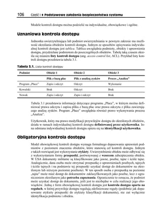 106         Część I   Podstawowe założenia bezpieczeństwa systemu


            Modele kontroli dostępu można podzielić na indywidualne, obowiązkowe i ogólne.

Uznaniowa kontrola dostępu
            Jednostka uwierzytelniająca lub podmiot uwierzytelniania w pewnym zakresie ma możli-
            wość określania obiektów kontroli dostępu. Jednym ze sposobów opisywania indywidu-
            alnej kontroli dostępu jest tablica. Tablica uwzględnia podmioty, obiekty i uprawnienia
            dostępu, przydzielane podmiotom do poszczególnych obiektów. Tabelę taką czasem okre-
            śla się mianem listy kontroli dostępu (ang. access control list, ACL). Przykład listy kon-
            troli dostępu przedstawia tabela 3.1.

Tabela 3.1. Lista kontroli dostępu

 Podmiot                Obiekt 1              Obiekt 2                   Obiekt 3
                        Plik z bazą płac      Plik z analizą zysków      Proces „Analiza”
 Program „Płace”        Zapis i odczyt        Odczyt                     Wykonanie
 Kowalski               Brak                  Odczyt                     Brak
 Nowak                  Zapis i odczyt        Zapis i odczyt             Brak

            Tabela 3.1 przedstawia informacje dotyczące programu „Płace”, w którym można defi-
            niować prawa odczytu i zapisu pliku z bazą płac oraz prawa odczytu z pliku zawierają-
            cego analizę zysków. Program „Płace” uwzględnia również prawo wykonywania procesu
            „Analiza”.

            Użytkownik, który ma prawo modyfikacji przywilejów dostępu do określonych obiektów,
            działa w ramach indywidualnej kontroli dostępu definiowanej przez użytkownika. In-
            na odmiana indywidualnej kontroli dostępu opiera się na identyfikacji użytkownika.

Obligatoryjna kontrola dostępu
            Model obowiązkowej kontroli dostępu wymaga formalnego dopasowania uprawnień pod-
            miotów z poziomem znaczenia obiektów, które stanowią cel kontroli dostępu. Jednym
            z takich rozwiązań jest wykorzystanie etykiety. Uwierzytelnienie obiektu może odbywać się
            z wykorzystaniem formy przepustki, porównywanej z wzorcem zabezpieczenia obiektu.
            W USA dokumenty militarne są klasyfikowane jako jawne, poufne, tajne i ściśle tajne.
            Analogicznie, dana osoba może otrzymać przepustkę o uprawnieniach poufnych, tajnych
            i ściśle tajnych i na podstawie tej przepustki uzyskać dostęp do dokumentów na okre-
            ślonym lub niższym poziomie poufności. W ten sposób osoba z przepustką na poziomie
            „tajne” może mieć dostęp do dokumentów zaklasyfikowanych jako poufne, lecz z ogra-
            niczeniem określanym jako potrzeba zapoznania. Ograniczenie to oznacza, że podmiot
            może uzyskać dostęp do dokumentu, jeśli jest to niezbędne w celu realizacji jego obo-
            wiązków. Jedną z form obowiązkowej kontroli dostępu jest kontrola dostępu oparta na
            regułach, w której przywileje dostępu regulują zdefiniowane reguły (podobnie jak dopa-
            sowanie etykiety przepustki do etykiety klasyfikacji dokumentu), nie zaś wyłącznie
            identyfikacja podmiotu i obiektu.
 