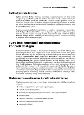 Rozdział 3.    Kontrola dostępu           107

Ogólna kontrola dostępu
     Ogólna kontrola dostępu definiuje przywileje dostępu bazując na roli danej osoby
     w organizacji (kontrola oparta na rolach) lub obowiązkach i odpowiedzialności
     podmiotu (kontrola oparta na zadaniach). Kontrola dostępu oparta na rolach jest
     stosowana w organizacjach, w których następują częste zmiany personalne. W ten spo-
     sób nie ma potrzeby dokonywania częstych zmian przywilejów poszczególnych osób
     w przypadku zmiany ich ról.

     Kontrola dostępu może być również zależna od kontekstu oraz zależna od treści. Kon-
     trola dostępu zależna od kontekstu wykorzystuje takie zagadnienia jak lokalizacja, pora
     dnia oraz historia dostępu. Ma ścisły związek z otoczeniem, czyli kontekstem danych.
     Kontrola dostępu zależna od treści jest określana na podstawie zawartości informacji
     w momencie próby uzyskania dostępu.


Typy implementacji mechanizmów
kontroli dostępu
     Mechanizmy kontroli dostępu są stosowane do zapobiegania atakom lub detekcji prze-
     prowadzonych ataków bądź ich prób oraz w celu przywrócenia sieci do stanu sprzed
     ataku w przypadku, gdy atak był skuteczny. Wyróżnia się trzy typy mechanizmów kon-
     trolnych: zapobiegawcze, wykrywające oraz korekcyjne. Do implementacji tych
     mechanizmów są stosowane środki administracyjne, techniczne (logiczne) oraz fizyczne.
     Środki administracyjne obejmują działania formalne, takie jak definicja polityki, proce-
     dur, szkolenia kształtujące świadomość bezpieczeństwa oraz kontrola historii pracowni-
     ków. Środki techniczne (logiczne) uwzględniają wykorzystanie mechanizmów krypto-
     graficznych, kart procesorowych i protokołów transmisyjnych. Środki fizyczne są
     najpowszechniej znane, obejmują zatrudnienie strażników czy zabezpieczenie budynków
     i komputerów przenośnych. Połączenie tych środków bezpieczeństwa w zastosowanej im-
     plementacji pozwala na realizację różnych kombinacji mechanizmów kontrolnych. Przy-
     kłady takich kombinacji zostały omówione poniżej.

Mechanizmy zapobiegawcze i środki administracyjne
     Mechanizmy zapobiegawcze wykorzystujące administracyjne środki bezpieczeństwa
     obejmują:
         politykę bezpieczeństwa i procedury organizacyjne;
         kontrolę historii pracowników;
         procedury towarzyszące rozwiązywaniu umów o pracę z pracownikami;
         umowy o pracę;
         szkolenia kształtujące świadomość bezpieczeństwa;
         klasyfikację niejawnych materiałów;
         planowanie urlopów.
 