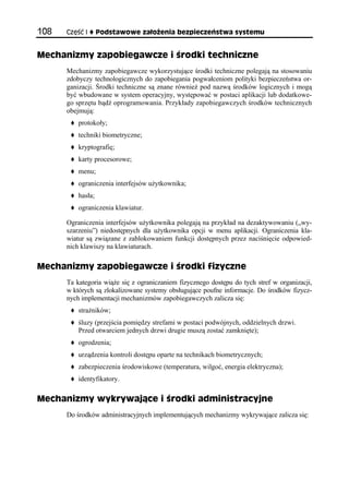 108   Część I      Podstawowe założenia bezpieczeństwa systemu


Mechanizmy zapobiegawcze i środki techniczne
      Mechanizmy zapobiegawcze wykorzystujące środki techniczne polegają na stosowaniu
      zdobyczy technologicznych do zapobiegania pogwałceniom polityki bezpieczeństwa or-
      ganizacji. Środki techniczne są znane również pod nazwą środków logicznych i mogą
      być wbudowane w system operacyjny, występować w postaci aplikacji lub dodatkowe-
      go sprzętu bądź oprogramowania. Przykłady zapobiegawczych środków technicznych
      obejmują:
          protokoły;
          techniki biometryczne;
          kryptografię;
          karty procesorowe;
          menu;
          ograniczenia interfejsów użytkownika;
          hasła;
          ograniczenia klawiatur.

      Ograniczenia interfejsów użytkownika polegają na przykład na dezaktywowaniu („wy-
      szarzeniu”) niedostępnych dla użytkownika opcji w menu aplikacji. Ograniczenia kla-
      wiatur są związane z zablokowaniem funkcji dostępnych przez naciśnięcie odpowied-
      nich klawiszy na klawiaturach.

Mechanizmy zapobiegawcze i środki fizyczne
      Ta kategoria wiąże się z ograniczaniem fizycznego dostępu do tych stref w organizacji,
      w których są zlokalizowane systemy obsługujące poufne informacje. Do środków fizycz-
      nych implementacji mechanizmów zapobiegawczych zalicza się:
          strażników;
          śluzy (przejścia pomiędzy strefami w postaci podwójnych, oddzielnych drzwi.
          Przed otwarciem jednych drzwi drugie muszą zostać zamknięte);
          ogrodzenia;
          urządzenia kontroli dostępu oparte na technikach biometrycznych;
          zabezpieczenia środowiskowe (temperatura, wilgoć, energia elektryczna);
          identyfikatory.

Mechanizmy wykrywające i środki administracyjne
      Do środków administracyjnych implementujących mechanizmy wykrywające zalicza się:
 
