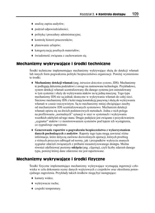 Rozdział 3.   Kontrola dostępu           109

        analizę zapisu audytów;
        podział odpowiedzialności;
        politykę i procedury administracyjne;
        kontrolę historii pracowników;
        planowanie urlopów;
        kategoryzację poufnych materiałów;
        świadomość związana z zachowaniem się.

Mechanizmy wykrywające i środki techniczne
     Środki techniczne implementujące mechanizmy wykrywające służą do detekcji włamań
     lub innych form pogwałcenia polityki bezpieczeństwa organizacji. Poniżej wymieniono
     te środki.
        Mechanizmy detekcji włamań (ang. intrusion detection systems, IDS). Mechanizmy
        te podlegają dalszemu podziałowi z uwagi na zastosowane technologie. Przykładowo,
        system detekcji włamań scentralizowany dla danego systemu jest zainstalowany
        w tym systemie i służy do wykrywania ataków na tę jedną maszynę. Tego typu
        mechanizmy IDS nie są jednak skuteczne w wykrywaniu włamań do całej sieci.
        Sieciowe mechanizmy IDS z kolei mają konstrukcję pasywną i służą do wykrywania
        włamań w czasie rzeczywistym. Są to mechanizmy mniej obciążające zasoby
        od mechanizmów IDS scentralizowanych systemowo. Mechanizm detekcji
        włamań opiera się na dwóch podstawowych metodach. Jedna z nich polega
        na profilowaniu „normalnych” sytuacji w sieci w systemach i wykrywaniu
        wszelkich odchyleń od tego stanu. Drugie podejście jest związane z pozyskiwaniem
        „sygnatur” ataków i z monitorowaniem systemów pod kątem ich wystąpienia,
        co sygnalizuje zagrożenie.
        Generowanie raportów o pogwałceniu bezpieczeństwa z wykorzystaniem
        danych pochodzących z audytów. Raporty tego typu mogą zawierać różne
        informacje, które dotyczą zarówno dozwolonych operacji, których przebieg
        z różnych przyczyn odbiegał od normy, jak i przypadków wykrycia znanych
        sygnatur zdarzeń związanych z próbami nieautoryzowanego dostępu. Można
        również zdefiniować poziomy odcięcia (ang. clipping), czyli liczby zdarzeń danego
        typu, poniżej której dane zdarzenie nie jest raportowane.

Mechanizmy wykrywające i środki fizyczne
     Środki fizyczne implementujące mechanizmy wykrywające wymagają ingerencji czło-
     wieka w celu dokonania oceny danych wejściowych z czujników oraz określenia poten-
     cjalnego zagrożenia. Przykłady takich środków mogą być następujące:
        kamery wideo;
        wykrywacze ruchu;
        czujniki temperatury.
 