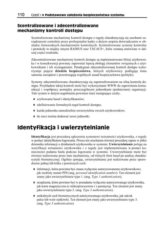 110   Część I   Podstawowe założenia bezpieczeństwa systemu


Scentralizowane i zdecentralizowane
mechanizmy kontroli dostępu
      Scentralizowane mechanizmy kontroli dostępu z reguły charakteryzują się zasobami za-
      rządzanymi centralnie przez profesjonalne kadry o dużym stopniu doświadczenia w ob-
      słudze różnorodnych mechanizmów kontrolnych. Scentralizowane systemy kontrolne
      i protokoły to między innymi RADIUS oraz TACACS+, które zostaną omówione w dal-
      szej części rozdziału.

      Zdecentralizowane mechanizmy kontroli dostępu są implementowane bliżej użytkowni-
      ka i w konsekwencji powinny zapewniać lepszą obsługę elementów związanych z użyt-
      kownikami i ich wymaganiami. Paradygmat zdecentralizowanej kontroli dostępu wyko-
      rzystuje pojęcie dziedzin bezpieczeństwa, których użytkownicy podlegają temu
      samemu zarządowi i przestrzegają wspólnych zasad bezpieczeństwa (polityki).

      Systemy zdecentralizowane charakteryzują się zapotrzebowaniem na silną kontrolę do-
      stępu. Przykładem takiej kontroli może być wykorzystanie WWW do zapewnienia komu-
      nikacji i współpracy pomiędzy poszczególnymi jednostkami (podsieciami) organizacji.
      Taki system w dużym uogólnieniu powinien mieć następujące cechy:
          szyfrowanie haseł i identyfikatorów;
          zdefiniowanie formalnych reguł kontroli dostępu;
          każda jednostka samodzielnie uwierzytelnia swoich użytkowników;
          do sieci można dodawać nowe jednostki.


Identyfikacja i uwierzytelnianie
      Identyfikacja jest procedurą zgłoszenia systemowi tożsamości użytkownika, z reguły
      w postaci identyfikatora logowania. Proces ten uruchamia również procedurę zapisu w pliku
      dziennika informacji o działaniach użytkownika w systemie. Uwierzytelnianie polega na
      weryfikacji tożsamości użytkownika i z reguły jest implementowane w postaci ko-
      nieczności podania hasła podczas logowania w systemie. Uwierzytelnianie może być
      również realizowane przez inne mechanizmy, od różnych form haseł po analizę charakte-
      rystyki biometrycznej. Ogólnie ujmując, uwierzytelnianie jest realizowane przez spraw-
      dzenie jednej lub kilku z poniższych cech:
          informacji, która powinna być znana wyłącznie autoryzowanemu użytkownikowi,
          jak osobisty numer PIN (ang. personal identification number). Ten element jest
          znany jako uwierzytelnianie typu 1. (ang. Type 1 authentication);
          urządzenia, które powinno być w posiadaniu wyłącznie autoryzowanego użytkownika,
          jak karta magnetyczna (z mikroprocesorem i z pamięcią). Ten element jest znany
          jako uwierzytelnianie typu 2. (ang. Type 2 authentication);
          unikalnych cech biometrycznych autoryzowanego użytkownika, jak odcisk
          palca lub wzór siatkówki. Ten element jest znany jako uwierzytelnianie typu 3.
          (ang. Type 3 authentication).
 