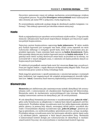 Rozdział 3.    Kontrola dostępu           111

        Oczywiście zastosowanie więcej niż jednego mechanizmu uwierzytelniającego zwiększa
        wiarygodność procesu. Na przykład dwuetapowe uwierzytelnianie może wykorzystywać
        takie elementy jak numer PIN w połączeniu z kartą magnetyczną.

        Po uwierzytelnieniu użytkownik uzyskuje dostęp do określonych zasobów komputera i in-
        formacji. Taka alokacja uprawnień jest określana mianem autoryzacji.

Hasła
        Hasła są najpopularniejszym sposobem uwierzytelniania użytkowników. Z tego powodu
        skuteczne zabezpieczanie haseł przed niepowołanym dostępem jest kluczowym aspek-
        tem polityki bezpieczeństwa.

        Najwyższy poziom bezpieczeństwa zapewniają hasła jednorazowe. W takim modelu
        przy każdym logowaniu jest wymagane inne hasło, dzięki czemu napastnik nie może
        wykorzystać zdobytego w nielegalny sposób hasła, które było wykorzystane przy po-
        przednim logowaniu. Często zmieniane hasło nazywa się hasłem dynamicznym. Hasło,
        które pozostaje identyczne przy każdym logowaniu nazywa się hasłem statycznym. W or-
        ganizacji może istnieć wymóg okresowych zmian haseł, na przykład raz na miesiąc, raz
        na kwartał lub w innych odstępach czasu, w zależności od stopnia poufności danych za-
        bezpieczanych tymi hasłami.

        W niektórych przypadkach zamiast hasła może być stosowana fraza (ang. passphrase).
        Fraza jest ciągiem znaków, z reguły dłuższym od dopuszczalnej długości hasła. Fraza jest
        konwertowana przez system na formę wirtualnego hasła.

        Hasła mogą być generowane w sposób automatyczny z użyciem kart pamięci o rozmiarach
        karty kredytowej, kart magnetycznych lub urządzeń przypominających niewielki kalku-
        lator (tzw. token). Generatory haseł stanowią implementację uwierzytelniania typu 2.

Biometryka
        Biometryka jest zdefiniowana jako zautomatyzowane techniki identyfikacji lub uwierzy-
        telniania osób z wykorzystaniem ich charakterystyki fizjologicznej lub behawioralnej.
        Biometryka należy do mechanizmów uwierzytelniających typu trzeciego. Biometryka
        znajduje zastosowanie zarówno do identyfikacji, jak i do uwierzytelniania.

        W celu identyfikacji biometryka jest stosowana w wyszukiwaniach typu „jeden do wielu”,
        gdzie cechy biometryczne są odnajdywane w większej bazie danych zapisanych cech bio-
        metrycznych. Przykładem takiego wyszukiwania może być próba dopasowania odcisków
        palców sprawcy za pomocą bazy danych, zawierającej odciski palców wszystkich oby-
        wateli. Uwierzytelnianie obejmuje wyszukiwanie typu „jeden do jednego”, ponieważ po-
        lega na sprawdzeniu, czy użytkownik poddany sprawdzeniu jest tym, za kogo się podaje.
        Przykładem takiego wyszukiwania może być porównanie odcisków palców danej osoby
        z jej odciskami palców, zapisanymi w bazie danych pracowników firmy. Biometryka
        w zastosowaniach kontroli dostępu jest wykorzystywana do identyfikacji w mechani-
        zmach kontroli fizycznej i do uwierzytelniania w mechanizmach kontroli logicznej.
 