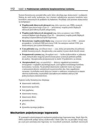 112   Część I     Podstawowe założenia bezpieczeństwa systemu


      System biometryczny posiada kilka cech, które określają jego skuteczność i wydajność.
      Należą do nich cechy techniczne, lecz również subiektywne poczucie komfortu użyt-
      kowników zmuszonych do poddania się badaniom. Przykłady cech pomiaru skuteczności
      są następujące:
          Współczynnik fałszywych odrzuceń (ang. false rejection rate, FRR), zwanych
          błędami typu pierwszego (Type I) — procentowy współczynnik błędnych
          odrzuceń prawidłowych prób zalogowania.
          Współczynnik fałszywych akceptacji (ang. false acceptance rate, FAR),
          zwanych błędami typu drugiego (Type II) — procentowy współczynnik błędnych
          akceptacji nieprawidłowych prób logowania.
          Skrzyżowany współczynnik błędu (ang. crossover error rate, CER) — procent
          przypadków, w których FRR jest równy FAR. Im mniejsza wartość CER, tym
          skuteczniejszy jest system biometryczny.
          Czas pobrania (ang. enrollment time) — czas, który jest potrzebny do pobrania
          próbek biometrycznych. Akceptowalny czas analizy wynosi około dwóch minut.
          Przepustowość systemu (ang. throughput rate) — liczba użytkowników w jednostce
          czasu, których dane mogą być przetworzone przez system po pobraniu próbek
          do analizy. Akceptowalna przepustowość to około 10 podmiotów na minutę.
          Akceptowalność (ang. acceptability) — dotyczy zagadnień prywatności,
          inwazyjności i względów psychologicznych, czyli ogólnie rozumianego komfortu
          korzystania z systemu. Na przykład skanowanie siatkówki może się wiązać
          z naruszeniem płynów ustrojowych na powierzchni oka. Inne zagadnienie
          związane z tą technika może dotyczyć zmian w siatkówce związanych ze stanem
          zdrowia użytkownika, na przykład z początkowymi stadiami cukrzycy lub
          podwyższonym ciśnieniem krwi.

      Typowe cechy biometryczne obejmują:
          skanowanie siatkówki;
          skanowanie tęczówki;
          linie papilarne;
          skanowanie twarzy;
          skanowanie dłoni;
          geometria dłoni;
          głos;
          dynamika ręcznego podpisu.

Mechanizm pojedynczego logowania
      W systemach wykorzystujących mechanizm pojedynczego logowania (ang. Single Sign-On,
      SSO) użytkownik podaje nazwę użytkownika i hasło tylko raz, na początku swojej sesji,
      po czym jest automatycznie logowany we wszystkich systemach, zasobach sieciowych
 