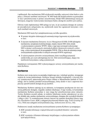 Rozdział 3.    Kontrola dostępu           113

i aplikacjach. Bez mechanizmu SSO użytkownik musiałby wpisywać różne hasła w celu
pracy z różnymi zasobami sieciowymi. W SSO hasła dla bezpieczeństwa są przesyłane
w sieci i przechowywane w postaci zaszyfrowanej. Dzięki SSO administracja siecią jest
łatwiejsza, mogą być wykorzystane mocniejsze hasła a dostęp do zasobów jest szybszy.

Główna wada implementacji SSO polega na tym, że po uzyskaniu dostępu do systemu
po początkowym zalogowaniu się, użytkownik może bez ograniczeń korzystać z róż-
nych zasobach sieciowych.

Mechanizm SSO może być zaimplementowany na kilka sposobów.
    W postaci skryptów dokonujących automatycznego logowania się użytkownika
    w sieci.
    Z użyciem mechanizmu Enterprise Access Management (EAM). EAM udostępnia
    mechanizmy zarządzania kontrolą dostępu, między innymi SSO, który działa
    z wykorzystaniem systemów WWW. Jedno z tego typu rozwiązań wykorzystuje
    SSO w postaci szyfrowanych, nietrwałych plików tekstowych zwanych cookies
    (ang. cookies) przesyłanych do przeglądarki WWW. Pliki te służą do automatycznego
    uwierzytelniania użytkownika w różnych serwerach WWW organizacji.
    Z wykorzystaniem serwerów uwierzytelniania, które weryfikują tożsamość
    użytkownika, po czym udostępniają mu tzw. bilet uwierzytelniający, dający mu
    możliwość korzystania z usług systemowych.

Popularnym rozwiązaniem SSO wykorzystującym serwery uwierzytelniania jest mecha-
nizm Kerberos.

Kerberos
Kerberos nosi swoją nazwę na pamiątkę trójgłowego psa z mitologii greckiej, strzegącego
wejścia do świata podziemnego. Kerberos stosuje technikę kryptografii z użyciem klu-
czy symetrycznych, opracowaną przez Project Athena w Massachusetts Institute of Tech-
nology. Jest to zaufany protokół uwierzytelniający, który działa w sieci i zapewnia bez-
pieczny sposób kontroli dostępu do jej zasobów.

Mechanizmy Kerberos opierają się na założeniu, że komputery przyłączone do sieci sta-
nowią publicznie dostępne, niegodne zaufania lokalizacje. Z tego wynika, że komunikaty
mechanizmu Kerberos przesyłane w sieci mogą być przechwytywane przez intruzów.
Twórcy Kerberos uważali jednak, że niektóre lokalizacje można zabezpieczyć na tyle,
aby działały jako zaufane mechanizmy uwierzytelniające, dostępne dla wszystkich klientów
i usług w sieci. Te scentralizowane serwery nazywa się centrami dystrybucji kluczy (ang.
Key Distribution Center, KDC), usługami przyznawania biletów (ang. Ticket Granting Se-
rvice, TGS) oraz usługami uwierzytelniania (ang. Authentication Service, AS).

Podstawowe zasady mechanizmu uwierzytelniania systemu Kerberos są następujące:
 1. KDC posiada informacje o tajnych kluczach wszystkich klientów i serwerów
    w sieci.
 2. KDC wymienia z klientem informacje inicjalizujące z wykorzystaniem właśnie
    tych tajnych kluczy.
 