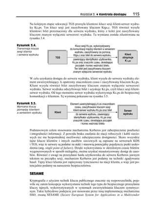 Rozdział 3.    Kontrola dostępu           115

          Na kolejnym etapie sekwencji TGS przesyła klientowi klucz sesji klient-serwer wydru-
          ku Kc,ps. Ten klucz sesji jest zaszyfrowany kluczem Ktgs,c. TGS również wysyła
          klientowi bilet przeznaczony dla serwera wydruku, który z kolei jest zaszyfrowany
          kluczem znanym wyłącznie serwerowi wydruku. Ta wymiana została zilustrowana na
          rysunku 3.4.

Rysunek 3.4.
Transmisja klucza
sesji klienta
i serwera wydruku




          W celu uzyskania dostępu do serwera wydruku, klient wysyła do serwera wydruku ele-
          ment uwierzytelniający A opatrzony znacznikiem czasu i zaszyfrowany kluczem Kc,ps.
          Klient wysyła również bilet zaszyfrowany kluczem znanym wyłącznie serwerowi
          wydruku. Serwer wydruku odszyfrowuje bilet i uzyskuje Kc,ps, czyli klucz sesji klient-
          serwer wydruku. Od tego momentu serwer wydruku wykorzystuje Kc,ps do bezpiecznej
          komunikacji z klientem. Tę wymianę pokazano na rysunku 3.5.

Rysunek 3.5.
Wymiana kluczy
pomiędzy klientem
a serwerem wydruku




          Podstawowym celem stosowania mechanizmu Kerberos jest zabezpieczenie poufności
          i integralności informacji. Z powodu braku zaufania do stacji roboczych i kabli siecio-
          wych nie ma bezpośredniej możliwości zabezpieczenia dostępności. Skoro wszystkie
          tajne klucze klientów i innych zasobów sieciowych są zapisane na serwerach KDS
          i TGS, więc te serwery są podatne na ataki i stanowią potencjalny pojedynczy punkt uszko-
          dzenia (ang. single point of failure). Dzięki wykorzystaniu w określonym czasie biletów
          wygenerowanych w sposób nielegalny, można uzyskać nieautoryzowany dostęp do zaso-
          bów. Również z uwagi na przesyłanie hasła użytkownika do serwera Kerberos jawnym
          tekstem na początku sesji, mechanizm Kerberos jest podatny na techniki zgadywania
          haseł. Tajny klucz klienta jest zapisywany tymczasowo na stacji klienta, a więc jest po-
          tencjalnie podatny na naruszenie bezpieczeństwa.

          SESAME
          Kryptografia z użyciem technik klucza publicznego znacznie się rozpowszechniła, poja-
          wiła się zatem koncepcja wykorzystania technik tego typu do bezpiecznego przesyłania
          kluczy tajnych, wykorzystywanych w systemach uwierzytelniania kluczem symetrycz-
          nym. Takie hybrydowe podejście jest stosowane przez inną implementację mechanizmu
          SSO, zwaną SESAME (Secure European System for Applications in a Multivendor
 