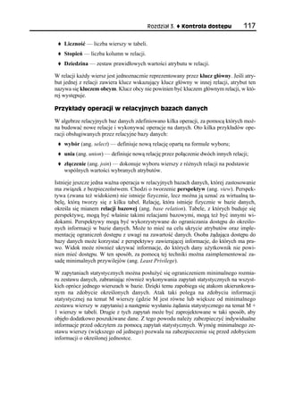 Rozdział 3.   Kontrola dostępu          117

    Liczność — liczba wierszy w tabeli.
    Stopień — liczba kolumn w relacji.
    Dziedzina — zestaw prawidłowych wartości atrybutu w relacji.

W relacji każdy wiersz jest jednoznacznie reprezentowany przez klucz główny. Jeśli atry-
but jednej z relacji zawiera klucz wskazujący klucz główny w innej relacji, atrybut ten
nazywa się kluczem obcym. Klucz obcy nie powinien być kluczem głównym relacji, w któ-
rej występuje.

Przykłady operacji w relacyjnych bazach danych

W algebrze relacyjnych baz danych zdefiniowano kilka operacji, za pomocą których moż-
na budować nowe relacje i wykonywać operacje na danych. Oto kilka przykładów ope-
racji obsługiwanych przez relacyjne bazy danych:
    wybór (ang. select) — definiuje nową relację opartą na formule wyboru;
    unia (ang. union) — definiuje nową relację przez połączenie dwóch innych relacji;
    złączenie (ang. join) — dokonuje wyboru wierszy z różnych relacji na podstawie
    wspólnych wartości wybranych atrybutów.

Istnieje jeszcze jedna ważna operacja w relacyjnych bazach danych, której zastosowanie
ma związek z bezpieczeństwem. Chodzi o tworzenie perspektyw (ang. view). Perspek-
tywa (zwana też widokiem) nie istnieje fizycznie, lecz można ją uznać za wirtualną ta-
belę, którą tworzy się z kilku tabel. Relację, która istnieje fizycznie w bazie danych,
określa się mianem relacji bazowej (ang. base relation). Tabele, z których buduje się
perspektywę, mogą być właśnie takimi relacjami bazowymi, mogą też być innymi wi-
dokami. Perspektywy mogą być wykorzystywane do ograniczania dostępu do określo-
nych informacji w bazie danych. Może to mieć na celu ukrycie atrybutów oraz imple-
mentację ograniczeń dostępu z uwagi na zawartość danych. Osoba żądająca dostępu do
bazy danych może korzystać z perspektywy zawierającej informacje, do których ma pra-
wo. Widok może również ukrywać informacje, do których dany użytkownik nie powi-
nien mieć dostępu. W ten sposób, za pomocą tej techniki można zaimplementować za-
sadę minimalnych przywilejów (ang. Least Privilege).

W zapytaniach statystycznych można posłużyć się ograniczeniem minimalnego rozmia-
ru zestawu danych, zabraniając również wykonywania zapytań statystycznych na wszyst-
kich oprócz jednego wierszach w bazie. Dzięki temu zapobiega się atakom ukierunkowa-
nym na zdobycie określonych danych. Atak taki polega na zdobyciu informacji
statystycznej na temat M wierszy (gdzie M jest równe lub większe od minimalnego
zestawu wierszy w zapytaniu) a następnie wysłaniu żądania statystycznego na temat M +
1 wierszy w tabeli. Drugie z tych zapytań może być zaprojektowane w taki sposób, aby
objęło dodatkowo poszukiwane dane. Z tego powodu należy zabezpieczyć indywidualne
informacje przed odczytem za pomocą zapytań statystycznych. Wymóg minimalnego ze-
stawu wierszy (większego od jednego) pozwala na zabezpieczenie się przed zdobyciem
informacji o określonej jednostce.
 