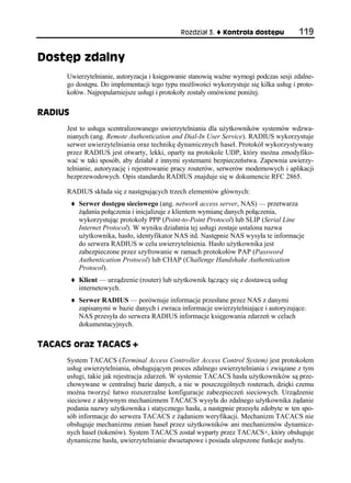 Rozdział 3.   Kontrola dostępu           119


Dostęp zdalny
     Uwierzytelnianie, autoryzacja i księgowanie stanowią ważne wymogi podczas sesji zdalne-
     go dostępu. Do implementacji tego typu możliwości wykorzystuje się kilka usług i proto-
     kołów. Najpopularniejsze usługi i protokoły zostały omówione poniżej.

RADIUS
     Jest to usługa scentralizowanego uwierzytelniania dla użytkowników systemów wdzwa-
     nianych (ang. Remote Authentication and Dial-In User Service). RADIUS wykorzystuje
     serwer uwierzytelniania oraz technikę dynamicznych haseł. Protokół wykorzystywany
     przez RADIUS jest otwarty, lekki, oparty na protokole UDP, który można zmodyfiko-
     wać w taki sposób, aby działał z innymi systemami bezpieczeństwa. Zapewnia uwierzy-
     telnianie, autoryzację i rejestrowanie pracy routerów, serwerów modemowych i aplikacji
     bezprzewodowych. Opis standardu RADIUS znajduje się w dokumencie RFC 2865.

     RADIUS składa się z następujących trzech elementów głównych:
         Serwer dostępu sieciowego (ang. network access server, NAS) — przetwarza
         żądania połączenia i inicjalizuje z klientem wymianę danych połączenia,
         wykorzystując protokoły PPP (Point-to-Point Protocol) lub SLIP (Serial Line
         Internet Protocol). W wyniku działania tej usługi zostaje ustalona nazwa
         użytkownika, hasło, identyfikator NAS itd. Następnie NAS wysyła te informacje
         do serwera RADIUS w celu uwierzytelnienia. Hasło użytkownika jest
         zabezpieczone przez szyfrowanie w ramach protokołów PAP (Password
         Authentication Protocol) lub CHAP (Challenge Handshake Authentication
         Protocol).
         Klient — urządzenie (router) lub użytkownik łączący się z dostawcą usług
         internetowych.
         Serwer RADIUS — porównuje informacje przesłane przez NAS z danymi
         zapisanymi w bazie danych i zwraca informacje uwierzytelniające i autoryzujące.
         NAS przesyła do serwera RADIUS informacje księgowania zdarzeń w celach
         dokumentacyjnych.

TACACS oraz TACACS+
     System TACACS (Terminal Access Controller Access Control System) jest protokołem
     usług uwierzytelniania, obsługującym proces zdalnego uwierzytelniania i związane z tym
     usługi, takie jak rejestracja zdarzeń. W systemie TACACS hasła użytkowników są prze-
     chowywane w centralnej bazie danych, a nie w poszczególnych routerach, dzięki czemu
     można tworzyć łatwo rozszerzalne konfiguracje zabezpieczeń sieciowych. Urządzenie
     sieciowe z aktywnym mechanizmem TACACS wysyła do zdalnego użytkownika żądanie
     podania nazwy użytkownika i statycznego hasła, a następnie przesyła zdobyte w ten spo-
     sób informacje do serwera TACACS z żądaniem weryfikacji. Mechanizm TACACS nie
     obsługuje mechanizmu zmian haseł przez użytkowników ani mechanizmów dynamicz-
     nych haseł (tokenów). System TACACS został wyparty przez TACACS+, który obsługuje
     dynamiczne hasła, uwierzytelnianie dwuetapowe i posiada ulepszone funkcje audytu.
 