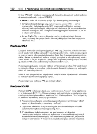 120   Część I   Podstawowe założenia bezpieczeństwa systemu


      System TACACS+ składa się z następujących elementów, których role są dość podobne
      do analogicznych części systemu RADIUS:
          Klient — osoba lub urządzenie łączące się z dostawcą usług internetowych.
          Serwer dostępu sieciowego (ang. network access server, NAS) — serwer
          przetwarzający żądania połączenia. NAS przeprowadza z klientem wymianę
          informacji uwierzytelniających, zdobywając takie informacje, jak nazwa użytkownika,
          hasło oraz numer portu NAS. Następnie dane te są przesyłane do serwera TACACS+
          w celu uwierzytelnienia.
          Serwer TACACS+ — serwer dokonujący uwierzytelnienia żądania dostępu
          i autoryzacji usług. Otrzymuje również informacje księgujące i inne dane statystyczne
          od serwera NAS.

Protokół PAP
      Kolejnym protokołem uwierzytelniającym jest PAP (ang. Password Authentication Pro-
      tocol). Użytkownik podaje niezaszyfrowaną nazwę użytkownika i hasło, które następnie
      są porównywane z odpowiednią informacją w bazie danych autoryzowanych użytkow-
      ników. Nazwa użytkownika i hasło są z reguły przesyłane w nieszyfrowanej postaci,
      zatem metoda ta nie jest bezpieczna i jest podatna na przechwycenie poufnych informa-
      cji. Protokół PAP został zdefiniowany w dokumencie RFC 1334.

      Po nawiązaniu połączenia pomiędzy zdalnym użytkownikiem a usługą PAP identyfikator
      użytkownika i hasło są przesyłane co jakiś czas aż do zakończenia procesu uwierzytel-
      niania lub zerwania połączenia.

      Protokół PAP jest podatny na odgadywanie identyfikatorów użytkownika i haseł oraz
      na ataki typu powtórzeniowego (ang. replay).

      Poprawioną wersją protokołu PAP jest protokół CHAP.

Protokół CHAP
      Protokół CHAP (Challenge Handshake Authentication Protocol) został zdefiniowa-
      ny w dokumencie RFC 1994. Usługa polega na uwierzytelnianiu po nawiązaniu połą-
      czenia pomiędzy użytkownikiem a serwerem CHAP. Uwierzytelnianie CHAP odbywa się
      na podstawie trzyetapowej procedury potwierdzeń.
       1. Po ustanowieniu połączenia komunikacyjnego mechanizm uwierzytelniający CHAP
          wysyła użytkownikowi wyzwanie (ang. challenge).
       2. Użytkownik odpowiada na wyzwanie ciągiem znaków utworzonym w wyniku
          jednokierunkowej funkcji mieszającej (ang. hash).
       3. Wynik działania funkcji mieszającej jest wysyłany przez użytkownika
          i porównywany z ciągiem znakowym, wyliczonym za pomocą identycznej funkcji
          przez mechanizm uwierzytelniający. Jeśli obie wartości są identyczne, użytkownik
          zostaje uwierzytelniony. W przeciwnym przypadku następuje zerwanie połączenia.
 