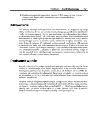 Rozdział 3.    Kontrola dostępu            121

      4. W celu zwiększenia bezpieczeństwa etapy od 1. do 3. są powtarzane co losowe
         odstępy czasu. Ta procedura stanowi zabezpieczenie przed atakami
         powtórzeniowymi.

Oddzwanianie
     Inna metodą zdalnego uwierzytelniania jest oddzwanianie. W przypadku tej usługi
     zdalny użytkownik dzwoni do serwera uwierzytelniającego, przedstawia identyfikator
     i hasło, po czym rozłącza się. Serwer uwierzytelniający sprawdza podany identyfikator
     użytkownika w bazie danych i odczytuje z niej numer telefonu. Warunkiem koniecznym
     powodzenia takiej operacji jest łączenie się użytkowników z ustalonych lokalizacji. Serwer
     uwierzytelniający dzwoni na ustalony numer, użytkownik akceptuje połączenie i uzy-
     skuje dostęp do systemu. W niektórych implementacjach mechanizmu oddzwaniania
     użytkownik musi podać inne hasło przy oddzwonieniu serwera. Wadą tego systemu jest
     konieczność łączenia się ze stałych lokalizacji, których numery telefonu są znane serwe-
     rowi uwierzytelniającemu. Zagrożenie w przypadku stosowania tej metody polega na
     tym, że napastnik może skonfigurować automatyczne przekierowanie połączenia na
     swój numer telefonu przejmując dostęp do systemu.


Podsumowanie
     Kontrola dostępu jest kluczowym zagadnieniem zabezpieczania sieci i jej zasobów. W ar-
     chitekturze kontroli dostępu warto zadbać o ograniczenie liczby obszarów administracji.
     Rozwiązania jednorazowego logowania (SSO), takie jak Kerberos czy SESAME po-
     zwalają na wdrożenie tego typu koncepcji. Paradygmat obowiązkowej kontroli dostępu
     jest szczególnie użyteczny w celu zabezpieczenia informacji i zapobieganiu naruszenia
     własności intelektualnej.

     Kolejnym ważnym narzędziem są bazy danych, które posiadają własne mechanizmy kon-
     troli dostępu i implementacji zasady minimalnych przywilejów. Do tego służą perspekty-
     wy. Systemy i protokoły zdalnego dostępu, jak RADIUS czy CHAP zapewniają bezpieczne
     sposoby uwierzytelnienia użytkowników za pomocą dynamicznych haseł i procedur
     opartych na metodzie wyzwanie-odpowiedź (ang. challenge-response).
 
