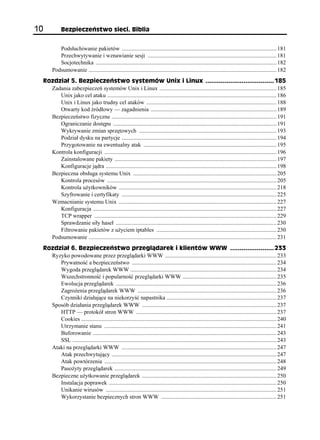 10              Bezpieczeństwo sieci. Biblia


             Podsłuchiwanie pakietów ........................................................................................................... 181
             Przechwytywanie i wznawianie sesji ......................................................................................... 181
             Socjotechnika ............................................................................................................................. 182
          Podsumowanie .................................................................................................................................. 182
     Rozdział 5. Bezpieczeństwo systemów Unix i Linux .................................... 185
       Zadania zabezpieczeń systemów Unix i Linux ................................................................................. 185
          Unix jako cel ataku ..................................................................................................................... 186
          Unix i Linux jako trudny cel ataków .......................................................................................... 188
          Otwarty kod źródłowy — zagadnienia ....................................................................................... 189
       Bezpieczeństwo fizyczne .................................................................................................................. 191
          Ograniczanie dostępu ................................................................................................................. 191
          Wykrywanie zmian sprzętowych ............................................................................................... 193
          Podział dysku na partycje ........................................................................................................... 194
          Przygotowanie na ewentualny atak ............................................................................................ 195
       Kontrola konfiguracji ....................................................................................................................... 196
          Zainstalowane pakiety ................................................................................................................ 197
          Konfiguracje jądra ...................................................................................................................... 198
       Bezpieczna obsługa systemu Unix ................................................................................................... 205
          Kontrola procesów ..................................................................................................................... 205
          Kontrola użytkowników ............................................................................................................. 218
          Szyfrowanie i certyfikaty ........................................................................................................... 225
       Wzmacnianie systemu Unix ............................................................................................................. 227
          Konfiguracja ............................................................................................................................... 227
          TCP wrapper .............................................................................................................................. 229
          Sprawdzanie siły haseł ............................................................................................................... 230
          Filtrowanie pakietów z użyciem iptables ................................................................................... 230
       Podsumowanie .................................................................................................................................. 231
     Rozdział 6. Bezpieczeństwo przeglądarek i klientów WWW ....................... 233
       Ryzyko powodowane przez przeglądarki WWW ............................................................................. 233
          Prywatność a bezpieczeństwo .................................................................................................... 234
          Wygoda przeglądarek WWW ..................................................................................................... 234
          Wszechstronność i popularność przeglądarki WWW ................................................................. 235
          Ewolucja przeglądarek ............................................................................................................... 236
          Zagrożenia przeglądarek WWW ................................................................................................ 236
          Czynniki działające na niekorzyść napastnika ............................................................................ 237
       Sposób działania przeglądarek WWW ............................................................................................. 237
          HTTP — protokół stron WWW ................................................................................................. 237
          Cookies ....................................................................................................................................... 240
          Utrzymanie stanu ....................................................................................................................... 241
          Buforowanie ............................................................................................................................... 243
          SSL ............................................................................................................................................. 243
       Ataki na przeglądarki WWW ........................................................................................................... 247
          Atak przechwytujący .................................................................................................................. 247
          Atak powtórzenia ....................................................................................................................... 248
          Pasożyty przeglądarek ................................................................................................................ 249
       Bezpieczne użytkowanie przeglądarek ............................................................................................. 250
          Instalacja poprawek .................................................................................................................... 250
          Unikanie wirusów ...................................................................................................................... 251
          Wykorzystanie bezpiecznych stron WWW ................................................................................ 251
 