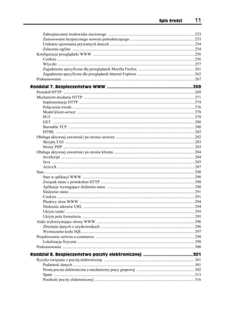 Spis treści                      11

        Zabezpieczanie środowiska sieciowego ..................................................................................... 253
        Zastosowanie bezpiecznego serwera pośredniczącego ............................................................... 253
        Unikanie ujawniania prywatnych danych ................................................................................... 254
        Zalecenia ogólne ........................................................................................................................ 254
     Konfiguracja przeglądarki WWW .................................................................................................... 256
        Cookies ....................................................................................................................................... 256
        Wtyczki ...................................................................................................................................... 257
        Zagadnienia specyficzne dla przeglądarek Mozilla Firefox ....................................................... 261
        Zagadnienia specyficzne dla przeglądarek Internet Explorer ........................................................ 262
     Podsumowanie .................................................................................................................................. 267
Rozdział 7. Bezpieczeństwo WWW ................................................................ 269
  Protokół HTTP ................................................................................................................................. 269
  Mechanizm działania HTTP ............................................................................................................. 271
      Implementacja HTTP ................................................................................................................. 274
      Połączenia trwałe ........................................................................................................................ 276
      Model klient-serwer ................................................................................................................... 278
      PUT ............................................................................................................................................ 279
      GET ............................................................................................................................................ 280
      Burstable TCP ............................................................................................................................ 280
      HTML ........................................................................................................................................ 282
  Obsługa aktywnej zawartości po stronie serwera ............................................................................. 282
      Skrypty CGI ............................................................................................................................... 283
      Strony PHP ................................................................................................................................. 283
  Obsługa aktywnej zawartości po stronie klienta ............................................................................... 284
      JavaScript ................................................................................................................................... 284
      Java ............................................................................................................................................ 285
      ActiveX ...................................................................................................................................... 287
  Stan ................................................................................................................................................... 290
      Stan w aplikacji WWW .............................................................................................................. 290
      Związek stanu z protokołem HTTP ............................................................................................ 290
      Aplikacje wymagające śledzenia stanu ...................................................................................... 290
      Śledzenie stanu ........................................................................................................................... 291
      Cookies ....................................................................................................................................... 291
      Pluskwy stron WWW ................................................................................................................. 294
      Śledzenie adresów URL ............................................................................................................. 294
      Ukryte ramki .............................................................................................................................. 295
      Ukryte pola formularza .............................................................................................................. 295
  Ataki wykorzystujące strony WWW ................................................................................................ 296
      Zbieranie danych o użytkownikach ............................................................................................ 296
      Wymuszanie kodu SQL .............................................................................................................. 297
  Projektowanie serwisu e-commerce ................................................................................................. 298
      Lokalizacja fizyczna ................................................................................................................... 298
  Podsumowanie .................................................................................................................................. 300
Rozdział 8. Bezpieczeństwo poczty elektronicznej ..................................... 301
  Ryzyko związane z pocztą elektroniczną ......................................................................................... 301
     Podatność danych ....................................................................................................................... 301
     Prosta poczta elektroniczna a mechanizmy pracy grupowej ......................................................... 302
     Spam .......................................................................................................................................... 313
     Poufność poczty elektronicznej .................................................................................................. 316
 
