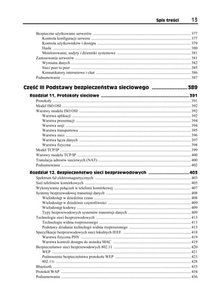 Spis treści                      13

       Bezpieczne użytkowanie serwerów .................................................................................................. 377
          Kontrola konfiguracji serwera .................................................................................................... 377
          Kontrola użytkowników i dostępu .............................................................................................. 379
          Hasła .......................................................................................................................................... 380
          Monitorowanie, audyty i dzienniki systemowe .......................................................................... 381
       Zastosowania serwerów .................................................................................................................... 381
          Wymiana danych ........................................................................................................................ 382
          Sieci peer to peer ........................................................................................................................ 385
          Komunikatory internetowe i chat ............................................................................................... 386
       Podsumowanie .................................................................................................................................. 387

Część III Podstawy bezpieczeństwa sieciowego ...................... 389
  Rozdział 11. Protokoły sieciowe ................................................................... 391
    Protokoły .......................................................................................................................................... 391
    Model ISO OSI ................................................................................................................................. 392
    Warstwy modelu ISO OSI ................................................................................................................ 392
        Warstwa aplikacji ....................................................................................................................... 392
        Warstwa prezentacji ................................................................................................................... 394
        Warstwa sesji ............................................................................................................................. 394
        Warstwa transportowa ................................................................................................................ 395
        Warstwa sieci ............................................................................................................................. 396
        Warstwa łącza danych ................................................................................................................ 397
        Warstwa fizyczna ....................................................................................................................... 398
    Model TCP/IP ................................................................................................................................... 399
    Warstwy modelu TCP/IP .................................................................................................................. 400
    Translacja adresów sieciowych (NAT) ............................................................................................. 400
    Podsumowanie .................................................................................................................................. 402
  Rozdział 12. Bezpieczeństwo sieci bezprzewodowych ............................... 403
    Spektrum fal elektromagnetycznych ................................................................................................ 403
    Sieć telefonów komórkowych .......................................................................................................... 405
    Wykonywanie połączeń w telefonii komórkowej ............................................................................. 407
    Systemy bezprzewodowej transmisji danych ..................................................................................... 408
        Wielodostęp w dziedzinie czasu ................................................................................................. 408
        Wielodostęp w dziedzinie częstotliwości ................................................................................... 409
        Wielodostęp kodowy .................................................................................................................. 409
        Typy bezprzewodowych systemów transmisji danych ............................................................... 409
    Technologie sieci bezprzewodowych ............................................................................................... 413
        Technologia widma rozproszonego ............................................................................................ 413
        Podstawy działania technologii widma rozproszonego .............................................................. 415
    Specyfikacje bezprzewodowych sieci lokalnych IEEE .................................................................... 418
        Warstwa fizyczna PHY .............................................................................................................. 419
        Warstwa kontroli dostępu do nośnika MAC .............................................................................. 419
    Bezpieczeństwo sieci bezprzewodowych 802.11 ............................................................................. 420
        WEP ........................................................................................................................................... 421
        Podnoszenie bezpieczeństwa protokołu WEP ............................................................................ 423
        802.11i ....................................................................................................................................... 428
    Bluetooth .......................................................................................................................................... 433
    Protokół WAP .................................................................................................................................. 434
    Podsumowanie .................................................................................................................................. 436
 