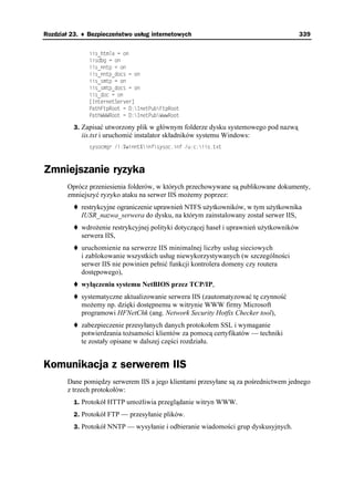 Rozdział 23. ♦ Bezpieczeństwo usług internetowych                                    339


               KKUAJVONC  QP
               KKUFDI  QP
               KKUAPPVR  QP
               KKUAPPVRAFQEU  QP
               KKUAUOVR  QP
               KKUAUOVRAFQEU  QP
               KKUAFQE  QP
               =+PVGTPGV5GTXGT?
               2CVJ(VR4QQV  +PGV2WD(VR4QQV
               2CVJ9994QQV  +PGV2WD9YY4QQV

         3. Zapisać utworzony plik w głównym folderze dysku systemowego pod nazwą
            iis.txt i uruchomić instalator składników systemu Windows:
               U[UQEOIT K YKPPV KPHU[UQEKPH WEKKUVZV



Zmniejszanie ryzyka
       Oprócz przeniesienia folderów, w których przechowywane są publikowane dokumenty,
       zmniejszyć ryzyko ataku na serwer IIS mo emy poprzez:
            restrykcyjne ograniczenie uprawnień NTFS u ytkowników, w tym u ytkownika
            IUSR_nazwa_serwera do dysku, na którym zainstalowany został serwer IIS,
            wdro enie restrykcyjnej polityki dotyczącej haseł i uprawnień u ytkowników
            serwera IIS,
            uruchomienie na serwerze IIS minimalnej liczby usług sieciowych
            i zablokowanie wszystkich usług niewykorzystywanych (w szczególności
            serwer IIS nie powinien pełnić funkcji kontrolera domeny czy routera
            dostępowego),
            wyłączeniu systemu NetBIOS przez TCP/IP,
            systematyczne aktualizowanie serwera IIS (zautomatyzować tę czynność
            mo emy np. dzięki dostępnemu w witrynie WWW firmy Microsoft
            programowi HFNetChk (ang. Network Security Hotfix Checker tool),
            zabezpieczenie przesyłanych danych protokołem SSL i wymaganie
            potwierdzania to samości klientów za pomocą certyfikatów — techniki
            te zostały opisane w dalszej części rozdziału.


Komunikacja z serwerem IIS
       Dane pomiędzy serwerem IIS a jego klientami przesyłane są za pośrednictwem jednego
       z trzech protokołów:
         1. Protokół HTTP umo liwia przeglądanie witryn WWW.
         2. Protokół FTP — przesyłanie plików.
         3. Protokół NNTP — wysyłanie i odbieranie wiadomości grup dyskusyjnych.
 