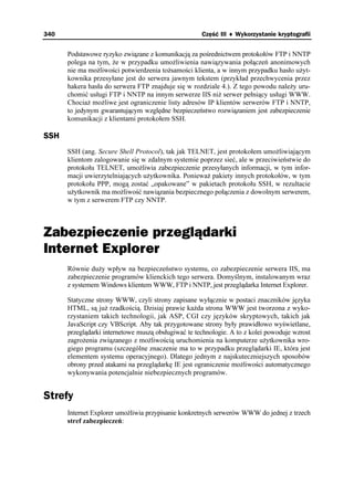 340                                                  Część III ♦ Wykorzystanie kryptografii


      Podstawowe ryzyko związane z komunikacją za pośrednictwem protokołów FTP i NNTP
      polega na tym, e w przypadku umo liwienia nawiązywania połączeń anonimowych
      nie ma mo liwości potwierdzenia to samości klienta, a w innym przypadku hasło u yt-
      kownika przesyłane jest do serwera jawnym tekstem (przykład przechwycenia przez
      hakera hasła do serwera FTP znajduje się w rozdziale 4.). Z tego powodu nale y uru-
      chomić usługi FTP i NNTP na innym serwerze IIS ni serwer pełniący usługi WWW.
      Chocia mo liwe jest ograniczenie listy adresów IP klientów serwerów FTP i NNTP,
      to jedynym gwarantującym względne bezpieczeństwo rozwiązaniem jest zabezpieczenie
      komunikacji z klientami protokołem SSH.

SSH
      SSH (ang. Secure Shell Protocol), tak jak TELNET, jest protokołem umo liwiającym
      klientom zalogowanie się w zdalnym systemie poprzez sieć, ale w przeciwieństwie do
      protokołu TELNET, umo liwia zabezpieczenie przesyłanych informacji, w tym infor-
      macji uwierzytelniających u ytkownika. Poniewa pakiety innych protokołów, w tym
      protokołu PPP, mogą zostać „opakowane” w pakietach protokołu SSH, w rezultacie
      u ytkownik ma mo liwość nawiązania bezpiecznego połączenia z dowolnym serwerem,
      w tym z serwerem FTP czy NNTP.



Zabezpieczenie przeglądarki
Internet Explorer
      Równie du y wpływ na bezpieczeństwo systemu, co zabezpieczenie serwera IIS, ma
      zabezpieczenie programów klienckich tego serwera. Domyślnym, instalowanym wraz
      z systemem Windows klientem WWW, FTP i NNTP, jest przeglądarka Internet Explorer.

      Statyczne strony WWW, czyli strony zapisane wyłącznie w postaci znaczników języka
      HTML, są ju rzadkością. Dzisiaj prawie ka da strona WWW jest tworzona z wyko-
      rzystaniem takich technologii, jak ASP, CGI czy języków skryptowych, takich jak
      JavaScript czy VBScript. Aby tak przygotowane strony były prawidłowo wyświetlane,
      przeglądarki internetowe muszą obsługiwać te technologie. A to z kolei powoduje wzrost
      zagro enia związanego z mo liwością uruchomienia na komputerze u ytkownika wro-
      giego programu (szczególne znaczenie ma to w przypadku przeglądarki IE, która jest
      elementem systemu operacyjnego). Dlatego jednym z najskuteczniejszych sposobów
      obrony przed atakami na przeglądarkę IE jest ograniczenie mo liwości automatycznego
      wykonywania potencjalnie niebezpiecznych programów.


Strefy
      Internet Explorer umo liwia przypisanie konkretnych serwerów WWW do jednej z trzech
      stref zabezpieczeń:
 