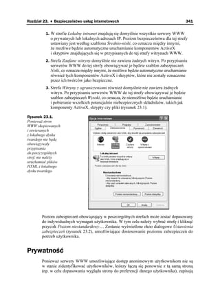 Rozdział 23. ♦ Bezpieczeństwo usług internetowych                                        341


         1. W strefie Lokalny intranet znajdują się domyślnie wszystkie serwery WWW
            o prywatnych lub lokalnych adresach IP. Poziom bezpieczeństwa dla tej strefy
            ustawiany jest według szablonu Średnio-niski, co oznacza między innymi,
              e mo liwe będzie automatyczne uruchamianie komponentów ActiveX
            i skryptów znajdujących się w przypisanych do tej strefy witrynach WWW.
         2. Strefa Zaufane witryny domyślnie nie zawiera adnych witryn. Po przypisaniu
            serwerów WWW do tej strefy obowiązywać je będzie szablon zabezpieczeń
            Niski, co oznacza między innymi, e mo liwe będzie automatyczne uruchamianie
            równie tych komponentów ActiveX i skryptów, które nie zostały oznaczone
            przez ich twórców jako bezpieczne.
         3. Strefa Witryny z ograniczeniami równie domyślnie nie zawiera adnych
            witryn. Po przypisaniu serwerów WWW do tej strefy obowiązywać je będzie
            szablon zabezpieczeń Wysoki, co oznacza, e niemo liwe będzie uruchamianie
            i pobieranie wszelkich potencjalnie niebezpiecznych składników, takich jak
            komponenty ActiveX, skrypty czy pliki (rysunek 23.1).

Rysunek 23.1.
Poniewa stron
WWW skopiowanych
i otwieranych
z lokalnego dysku
twardego nie będą
obowiązywały
przypisania
do poszczególnych
stref, nie nale y
uruchamiać plików
HTML z lokalnego
dysku twardego




       Poziom zabezpieczeń obowiązujący w poszczególnych strefach mo e zostać dopasowany
       do indywidualnych wymagań u ytkownika. W tym celu nale y wybrać strefę i kliknąć
       przycisk Poziom niestandardowy…. Zostanie wyświetlone okno dialogowe Ustawienia
       zabezpieczeń (rysunek 23.2), umo liwiające dostosowanie poziomu zabezpieczeń do
       potrzeb u ytkownika.


Prywatność
       Poniewa serwery WWW umo liwiające dostęp anonimowym u ytkownikom nie są
       w stanie zidentyfikować u ytkowników, którzy łączą się ponownie z tą samą stroną
       (np. w celu dopasowania wyglądu strony do preferencji danego u ytkownika), zapisują
 
