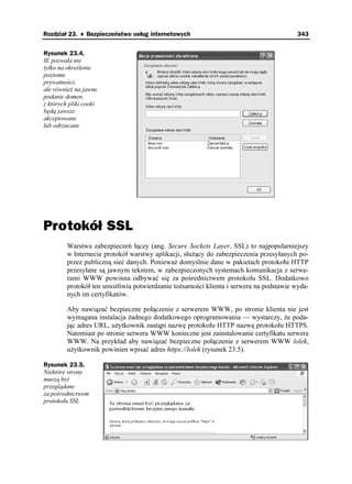 Rozdział 23. ♦ Bezpieczeństwo usług internetowych                                        343


Rysunek 23.4.
IE pozwala nie
tylko na określenie
poziomu
prywatności,
ale równie na jawne
podanie domen,
z których pliki cooki
będą zawsze
akceptowane
lub odrzucane




Protokół SSL
         Warstwa zabezpieczeń łączy (ang. Secure Sockets Layer, SSL) to najpopularniejszy
         w Internecie protokół warstwy aplikacji, słu ący do zabezpieczenia przesyłanych po-
         przez publiczną sieć danych. Poniewa domyślnie dane w pakietach protokołu HTTP
         przesyłane są jawnym tekstem, w zabezpieczonych systemach komunikacja z serwe-
         rami WWW powinna odbywać się za pośrednictwem protokołu SSL. Dodatkowo
         protokół ten umo liwia potwierdzanie to samości klienta i serwera na podstawie wyda-
         nych im certyfikatów.

         Aby nawiązać bezpieczne połączenie z serwerem WWW, po stronie klienta nie jest
         wymagana instalacja adnego dodatkowego oprogramowania — wystarczy, e poda-
         jąc adres URL, u ytkownik zastąpi nazwę protokołu HTTP nazwą protokołu HTTPS.
         Natomiast po stronie serwera WWW konieczne jest zainstalowanie certyfikatu serwera
         WWW. Na przykład aby nawiązać bezpieczne połączenie z serwerem WWW lolek,
         u ytkownik powinien wpisać adres https://lolek (rysunek 23.5).

Rysunek 23.5.
Niektóre strony
muszą być
przeglądane
za pośrednictwem
protokołu SSL
 