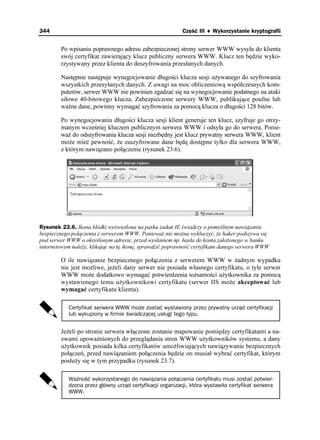 344                                                       Część III ♦ Wykorzystanie kryptografii


        Po wpisaniu poprawnego adresu zabezpieczonej strony serwer WWW wysyła do klienta
        swój certyfikat zawierający klucz publiczny serwera WWW. Klucz ten będzie wyko-
        rzystywany przez klienta do deszyfrowania przesłanych danych.

        Następnie następuje wynegocjowanie długości klucza sesji u ywanego do szyfrowania
        wszystkich przesyłanych danych. Z uwagi na moc obliczeniową współczesnych kom-
        puterów, serwer WWW nie powinien zgadzać się na wynegocjowanie podatnego na ataki
        siłowe 40-bitowego klucza. Zabezpieczone serwery WWW, publikujące poufne lub
        wa ne dane, powinny wymagać szyfrowania za pomocą klucza o długości 128 bitów.

        Po wynegocjowaniu długości klucza sesji klient generuje ten klucz, szyfruje go otrzy-
        manym wcześniej kluczem publicznym serwera WWW i odsyła go do serwera. Ponie-
        wa do odszyfrowania klucza sesji niezbędny jest klucz prywatny serwera WWW, klient
        mo e mieć pewność, e zaszyfrowane dane będą dostępne tylko dla serwera WWW,
        z którym nawiązano połączenie (rysunek 23.6).




Rysunek 23.6. Ikona kłódki wyświetlona na pasku zadań IE świadczy o pomyślnym nawiązaniu
bezpiecznego połączenia z serwerem WWW. Poniewa nie mo na wykluczyć, e haker podszywa się
pod serwer WWW o określonym adresie, przed wysłaniem np. hasła do konta zało onego w banku
internetowym nale y, klikając na tę ikonę, sprawdzić poprawność certyfikatu danego serwera WWW

        O ile nawiązanie bezpiecznego połączenia z serwerem WWW w adnym wypadku
        nie jest mo liwe, je eli dany serwer nie posiada własnego certyfikatu, o tyle serwer
        WWW mo e dodatkowo wymagać potwierdzenia to samości u ytkownika za pomocą
        wystawionego temu u ytkownikowi certyfikatu (serwer IIS mo e akceptować lub
        wymagać certyfikatu klienta).

           Certyfikat serwera WWW może zostać wystawiony przez prywatny urząd certyfikacji
           lub wykupiony w firmie świadczącej usługi tego typu.


        Je eli po stronie serwera włączone zostanie mapowanie pomiędzy certyfikatami a na-
        zwami upowa nionych do przeglądania stron WWW u ytkowników systemu, a dany
        u ytkownik posiada kilka certyfikatów umo liwiających nawiązywanie bezpiecznych
        połączeń, przed nawiązaniem połączenia będzie on musiał wybrać certyfikat, którym
        posłu y się w tym przypadku (rysunek 23.7).

           Ważność wykorzystanego do nawiązania połączenia certyfikatu musi zostać potwier-
           dzona przez główny urząd certyfikacji organizacji, która wystawiła certyfikat serwera
           WWW.
 