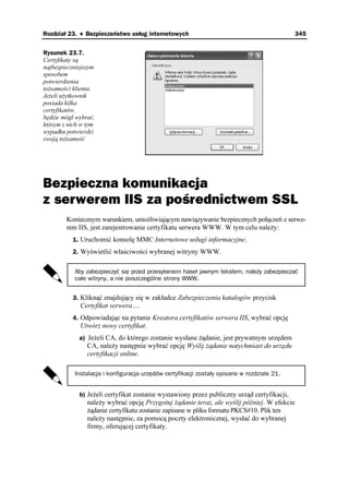 Rozdział 23. ♦ Bezpieczeństwo usług internetowych                                           345


Rysunek 23.7.
Certyfikaty są
najbezpieczniejszym
sposobem
potwierdzenia
to samości klienta.
Je eli u ytkownik
posiada kilka
certyfikatów,
będzie mógł wybrać,
którym z nich w tym
wypadku potwierdzi
swoją to samość




Bezpieczna komunikacja
z serwerem IIS za pośrednictwem SSL
        Koniecznym warunkiem, umo liwiającym nawiązywanie bezpiecznych połączeń z serwe-
        rem IIS, jest zarejestrowanie certyfikatu serwera WWW. W tym celu nale y:
          1. Uruchomić konsolę MMC Internetowe usługi informacyjne.
          2. Wyświetlić właściwości wybranej witryny WWW.


           Aby zabezpieczyć się przed przesyłaniem haseł jawnym tekstem, należy zabezpieczać
           całe witryny, a nie poszczególne strony WWW.


          3. Kliknąć znajdujący się w zakładce Zabezpieczenia katalogów przycisk
             Certyfikat serwera….
          4. Odpowiadając na pytanie Kreatora certyfikatów serwera IIS, wybrać opcję
             Utwórz nowy certyfikat.
             a) Je eli CA, do którego zostanie wysłane ądanie, jest prywatnym urzędem
                CA, nale y następnie wybrać opcję Wyślij ądanie natychmiast do urzędu
                certyfikacji online.

           Instalacja i konfiguracja urzędów certyfikacji zostały opisane w rozdziale 21.


             b) Je eli certyfikat zostanie wystawiony przez publiczny urząd certyfikacji,
                nale y wybrać opcję Przygotuj ądanie teraz, ale wyślij później. W efekcie
                 ądanie certyfikatu zostanie zapisane w pliku formatu PKCS#10. Plik ten
                nale y następnie, za pomocą poczty elektronicznej, wysłać do wybranej
                firmy, oferującej certyfikaty.
 
