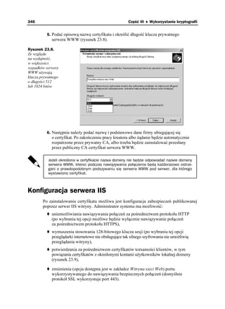 346                                                     Część III ♦ Wykorzystanie kryptografii


          5. Podać opisową nazwę certyfikatu i określić długość klucza prywatnego
             serwera WWW (rysunek 23.8).

Rysunek 23.8.
Ze względu
na wydajność,
w większości
wypadków serwery
WWW u ywają
klucza prywatnego
o długości 512
lub 1024 bitów




          6. Następnie nale y podać nazwę i podstawowe dane firmy ubiegającej się
             o certyfikat. Po zakończeniu pracy kreatora albo ądanie będzie automatycznie
             rozpatrzone przez prywatny CA, albo trzeba będzie zainstalować przesłany
             przez publiczny CA certyfikat serwera WWW.

           Jeżeli określona w certyfikacie nazwa domeny nie będzie odpowiadać nazwie domeny
           serwera WWW, klienci podczas nawiązywania połączenia będą każdorazowo ostrze-
           gani o prawdopodobnym podszywaniu się serwera WWW pod serwer, dla którego
           wystawiono certyfikat.



Konfiguracja serwera IIS
        Po zainstalowaniu certyfikatu mo liwa jest konfiguracja zabezpieczeń publikowanej
        poprzez serwer IIS witryny. Administrator systemu ma mo liwość:
             uniemo liwiania nawiązywania połączeń za pośrednictwem protokołu HTTP
             (po wybraniu tej opcji mo liwe będzie wyłącznie nawiązywanie połączeń
             za pośrednictwem protokołu HTTPS),
             wymuszenia stosowania 128-bitowego klucza sesji (po wybraniu tej opcji
             przeglądarki internetowe nie obsługujące tak silnego szyfrowania nie umo liwią
             przeglądania witryny),
             potwierdzania za pośrednictwem certyfikatów to samości klientów, w tym
             powiązania certyfikatów z określonymi kontami u ytkowników lokalnej domeny
             (rysunek 23.9),

             zmienienia (opcja dostępna jest w zakładce Witryna sieci Web) portu
             wykorzystywanego do nawiązywania bezpiecznych połączeń (domyślnie
             protokół SSL wykorzystuje port 443).
 