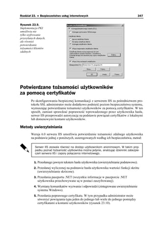 Rozdział 23. ♦ Bezpieczeństwo usług internetowych                                           347


Rysunek 23.9.
Implementacja PKI
umo liwia nie
tylko szyfrowanie
przesyłanych danych,
ale równie
potwierdzanie
to samości klientów
zdalnych




Potwierdzane tożsamości użytkowników
za pomocą certyfikatów
        Po skonfigurowaniu bezpiecznej komunikacji z serwerem IIS za pośrednictwem pro-
        tokołu SSL administrator mo e dodatkowo podnieść poziom bezpieczeństwa systemu,
        wymuszając potwierdzanie to samości u ytkowników za pomocą certyfikatów. W ten
        sposób, zamiast sprawdzać poprawność wprowadzonego przez u ytkownika hasła,
        serwer IIS przeprowadzi autoryzację na podstawie powiązań certyfikatów z lokalnymi
        lub domenowymi kontami u ytkowników.

Metody uwierzytelniania
        Wersja 6.0 serwera IIS umo liwia potwierdzenie to samości zdalnego u ytkownika
        na podstawie jednej z poni szych, uszeregowanych według ich bezpieczeństwa, metod:

           Serwer IIS zezwala również na dostęp użytkownikom anonimowym. W takim przy-
           padku poznać tożsamość użytkownika można jedynie, analizując dzienniki zabezpie-
           czeń serwera IIS i zapory połączenia internetowego.


           1. Przesłanego jawnym tekstem hasła u ytkownika (uwierzytelnianie podstawowe).
           2. Przesłanej wyliczonej na podstawie hasła u ytkownika wartości funkcji skrótu
             (uwierzytelnianie skrócone).
           3. Przesłania paszportu .NET (wszystkie informacje w paszporcie .NET
             u ytkownika przechowywane są w postaci zaszyfrowanej).
           4. Wymiany komunikatów wyzwania i odpowiedzi (zintegrowane uwierzytelnienie
             systemu Windows).
           5. Przesłania poprawnego certyfikatu. W tym przypadku administrator mo e
             utworzyć powiązania typu jeden do jednego lub wiele do jednego pomiędzy
             certyfikatami a kontami u ytkowników (rysunek 23.10).
 