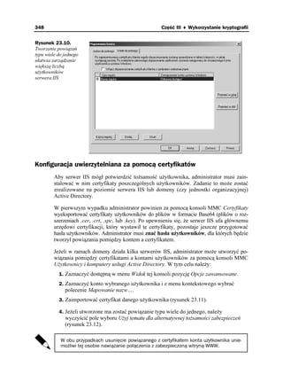 348                                                     Część III ♦ Wykorzystanie kryptografii


Rysunek 23.10.
Tworzenie powiązań
typu wiele do jednego
ułatwia zarządzanie
większą liczbą
u ytkowników
serwera IIS




Konfiguracja uwierzytelniana za pomocą certyfikatów
         Aby serwer IIS mógł potwierdzić to samość u ytkownika, administrator musi zain-
         stalować w nim certyfikaty poszczególnych u ytkowników. Zadanie to mo e zostać
         zrealizowane na poziomie serwera IIS lub domeny (czy jednostki organizacyjnej)
         Active Directory.

         W pierwszym wypadku administrator powinien za pomocą konsoli MMC Certyfikaty
         wyeksportować certyfikaty u ytkowników do plików w formacie Base64 (plików o roz-
         szerzeniach .cer, .crt, .spc, lub .key). Po upewnieniu się, e serwer IIS ufa głównemu
         urzędowi certyfikacji, który wystawił te certyfikaty, pozostaje jeszcze przygotować
         hasła u ytkowników. Administrator musi znać hasła u ytkowników, dla których będzie
         tworzył powiązania pomiędzy kontem a certyfikatem.

         Je eli w ramach domeny działa kilka serwerów IIS, administrator mo e utworzyć po-
         wiązania pomiędzy certyfikatami a kontami u ytkowników za pomocą konsoli MMC
         U ytkownicy i komputery usługi Active Directory. W tym celu nale y:
           1. Zaznaczyć dostępną w menu Widok tej konsoli pozycję Opcje zawansowane.
           2. Zaznaczyć konto wybranego u ytkownika i z menu kontekstowego wybrać
              polecenie Mapowanie nazw….
           3. Zaimportować certyfikat danego u ytkownika (rysunek 23.11).

           4. Je eli utworzone ma zostać powiązanie typu wiele do jednego, nale y
              wyczyścić pole wyboru U yj tematu dla alternatywnej to samości zabezpieczeń
              (rysunek 23.12).

            W obu przypadkach usunięcie powiązanego z certyfikatem konta użytkownika unie-
            możliwi tej osobie nawiązanie połączenia z zabezpieczoną witryną WWW.
 