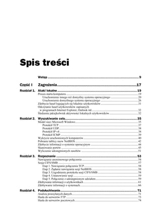 Spis treści
                Wstęp ............................................................................................... 9

Część I         Zagrożenia.....................................................................17
Rozdział 1. Ataki lokalne ................................................................................... 19
                Proces startu komputera ....................................................................................................19
                    Uruchomienie innego ni domyślny systemu operacyjnego ......................................20
                    Uruchomienie domyślnego systemu operacyjnego ....................................................26
                Zdobycie haseł logujących się lokalnie u ytkowników....................................................31
                Odczytanie haseł u ytkowników zapisanych
                 w programach Internet Explorer, Outlook itd.................................................................32
                Śledzenie jakiejkolwiek aktywności lokalnych u ytkowników........................................32
Rozdział 2. Wyszukiwanie celu........................................................................... 35
                Model sieci Microsoft Windows .......................................................................................35
                   Protokół TCP ..............................................................................................................37
                   Protokół UDP..............................................................................................................38
                   Protokół IP v4 .............................................................................................................38
                   Protokół ICMP ............................................................................................................39
                Wykrycie uruchomionych komputerów............................................................................40
                Pobranie tablicy nazw NetBIOS .......................................................................................42
                Zdobycie informacji o systemie operacyjnym ..................................................................44
                Skanowanie portów ...........................................................................................................45
                Wyliczenie udostępnionych zasobów ...............................................................................51
Rozdział 3. Rozpoznanie .................................................................................... 53
                Nawiązanie anonimowego połączenia ..............................................................................54
                Sesja CIFS/SMB ...............................................................................................................57
                    Etap 1. Nawiązanie połączenia TCP...........................................................................58
                    Etap 2. ądanie nawiązania sesji NetBIOS ................................................................58
                    Etap 3. Uzgodnienie protokołu sesji CIFS/SMB ........................................................58
                    Etap 4. Ustanowienie sesji ..........................................................................................59
                    Etap 5. Połączenie z udostępnionym udziałem...........................................................59
                Zdobywanie informacji o u ytkownikach ............................................................................61
                Zdobywanie informacji o systemach.................................................................................66
Rozdział 4. Podsłuchiwanie................................................................................ 71
                Analiza przesyłanych danych............................................................................................71
                Hasła do serwerów FTP ....................................................................................................73
                Hasła do serwerów pocztowych........................................................................................74
 
