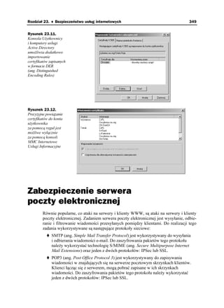Rozdział 23. ♦ Bezpieczeństwo usług internetowych                                        349


Rysunek 23.11.
Konsola U ytkownicy
i komputery usługi
Active Directory
umo liwia dodatkowo
importowanie
certyfikatów zapisanych
w formacie DER
(ang. Distinguished
Encoding Rules)




Rysunek 23.12.
Precyzyjne powiązanie
certyfikatów do konta
u ytkownika
za pomocą reguł jest
mo liwe wyłącznie
za pomocą konsoli
MMC Internetowe
Usługi Informacyjne




Zabezpieczenie serwera
poczty elektronicznej
         Równie popularne, co ataki na serwery i klienty WWW, są ataki na serwery i klienty
         poczty elektronicznej. Zadaniem serwera poczty elektronicznej jest wysyłanie, odbie-
         ranie i filtrowanie wiadomości przesyłanych pomiędzy klientami. Do realizacji tego
         zadania wykorzystywane są następujące protokoły sieciowe:
              SMTP (ang. Simple Mail Transfer Protocol) jest wykorzystywany do wysyłania
              i odbierania wiadomości e-mail. Do zaszyfrowania pakietów tego protokołu
              nale y wykorzystać technologię S/MIME (ang. Secure Multipurpose Internet
              Mail Extensions) oraz jeden z dwóch protokołów: IPSec lub SSL.
              POP3 (ang. Post Office Protocol 3) jest wykorzystywany do zapisywania
              wiadomości w znajdujących się na serwerze pocztowym skrzynkach klientów.
              Klienci łącząc się z serwerem, mogą pobrać zapisane w ich skrzynkach
              wiadomości. Do zaszyfrowania pakietów tego protokołu nale y wykorzystać
              jeden z dwóch protokołów: IPSec lub SSL.
 