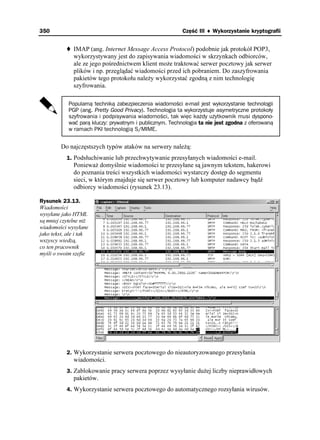 350                                                       Część III ♦ Wykorzystanie kryptografii


              IMAP (ang. Internet Message Access Protocol) podobnie jak protokół POP3,
              wykorzystywany jest do zapisywania wiadomości w skrzynkach odbiorców,
              ale ze jego pośrednictwem klient mo e traktować serwer pocztowy jak serwer
              plików i np. przeglądać wiadomości przed ich pobraniem. Do zaszyfrowania
              pakietów tego protokołu nale y wykorzystać zgodną z nim technologię
              szyfrowania.

            Popularną techniką zabezpieczenia wiadomości e-mail jest wykorzystanie technologii
            PGP (ang. Pretty Good Privacy). Technologia ta wykorzystuje asymetryczne protokoły
            szyfrowania i podpisywania wiadomości, tak więc każdy użytkownik musi dyspono-
            wać parą kluczy: prywatnym i publicznym. Technologia ta nie jest zgodna z oferowaną
            w ramach PKI technologią S/MIME.


         Do najczęstszych typów ataków na serwery nale ą:
           1. Podsłuchiwanie lub przechwytywanie przesyłanych wiadomości e-mail.
              Poniewa domyślnie wiadomości te przesyłane są jawnym tekstem, hakerowi
              do poznania treści wszystkich wiadomości wystarczy dostęp do segmentu
              sieci, w którym znajduje się serwer pocztowy lub komputer nadawcy bądź
              odbiorcy wiadomości (rysunek 23.13).

Rysunek 23.13.
Wiadomości
wysyłane jako HTML
są mniej czytelne ni
wiadomości wysyłane
jako tekst, ale i tak
wszyscy wiedzą,
co ten pracownik
myśli o swoim szefie




           2. Wykorzystanie serwera pocztowego do nieautoryzowanego przesyłania
              wiadomości.
           3. Zablokowanie pracy serwera poprzez wysyłanie du ej liczby nieprawidłowych
              pakietów.
           4. Wykorzystanie serwera pocztowego do automatycznego rozsyłania wirusów.
 