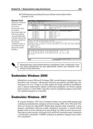 Rozdział 23. ♦ Bezpieczeństwo usług internetowych                                         351


           5. Podsłuchiwanie przesyłanych jawnym tekstem haseł u ytkowników
              (rysunek 23.14).

Rysunek 23.14.
Poniewa w domenie
Windows hasło
do serwera
pocztowego często
jest hasłem
do systemu, haker nie
tylko mo e podszyć
się pod u ytkownika
i odczytać adresowane
do niego wiadomości
lub wysyłać
wiadomości jako on,
ale równie uzyska
dostęp do systemu
Windows




            Zabezpieczeniem przed podsłuchiwaniem przesyłanych haseł i wiadomości e-mail
            oraz przed podszywaniem się pod użytkowników systemu jest wdrożenie infra-
            struktury kluczy publicznych.



Środowisko Windows 2000
         Składnikiem serwera Microsoft Exchange 2000, umo liwiającym rejestrowanie u yt-
         kowników oraz tworzenie i odtwarzanie ich kluczy prywatnych, jest KMS (ang. Key
         Managment Service). Usługa ta nie tylko zgłasza do urzędu certyfikacji przedsiębior-
         stwa w imieniu u ytkowników ądania wystawienia certyfikatów, ale równie zapisuje
         kopie ich kluczy w bazie KMS i sprawdza wa ność certyfikatów poprzez porównanie
         ich z publikowaną przez CA listą CRL.


Środowisko Windows .NET
         W systemie Windows .NET Server Enterprise Edition rolę usługi KMS przejął urząd
         certyfikacji przedsiębiorstwa (następca serwera Exchenge 2000, serwer Microsoft Tita-
         nium, nie zawiera ju usługi KMS). Dzięki takiej integracji usług związanych z zarzą-
         dzaniem certyfikatami ułatwione zostało zarządzanie systemami, w ramach których
         działało wiele serwerów pełniących tę samą funkcję, np. kilka serwerów pocztowych.
         Największą zaletą nowego rozwiązania jest mo liwość automatycznego wydawania
         i wycofywania certyfikatów S/MIME wydanych na podstawie drugiej wersji szablo-
         nów certyfikatów.
 