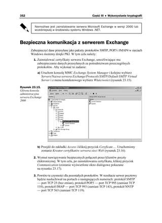 352                                                    Część III ♦ Wykorzystanie kryptografii


          Niemożliwe jest zainstalowanie serwera Microsoft Exchange w wersji 2000 lub
          wcześniejszej w środowisku systemu Windows .NET.



Bezpieczna komunikacja z serwerem Exchange
        Zabezpieczyć dane przesyłane jako pakiety protokołów SMTP, POP3 i IMAP4 w sieciach
        Windows mo emy dzięki PKI. W tym celu nale y:
          1. Zainstalować certyfikaty serwera Exchange, umo liwiające mu
            zabezpieczanie danych przesyłanych za pośrednictwem poszczególnych
            protokołów. Aby wykonać to zadanie:
             a) Uruchom konsolę MMC Exchange System Manager i kolejno wybierz
               Servers/Nazwa serwera Exchange/Protocols/SMTP/Default SMTP Virtual
               Server i z menu kontekstowego wybierz Właściwości (rysunek 23.15).

Rysunek 23.15.
Główna konsola
administracyjna
serwera Exchange
2000




             b) Przejdź do zakładki Access i kliknij przycisk Ceryficate…. Uruchomiony
               zostanie Kreator certyfikatów serwera sieci Web (rysunek 23.16).

          2. Wymuś nawiązywanie bezpiecznych połączeń przez klientów poczty
            elektronicznej. W tym celu, po zainstalowaniu certyfikatu, kliknij przycisk
            Communication (zostanie wyświetlone okno dialogowe pokazane
            na rysunku 23.17).

          3. Powtórz te czynności dla pozostałych protokołów. W rezultacie serwer pocztowy
            będzie nasłuchiwał na portach o następujących numerach: protokół SMTP
            — port TCP 25 (bez zmian), protokół POP3 — port TCP 995 (zamiast TCP
            110), protokół IMAP — port TCP 993 (zamiast TCP 143), protokół NNTP
            — port TCP 563 (zamiast TCP 119).
 