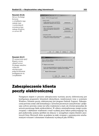 Rozdział 23. ♦ Bezpieczeństwo usług internetowych                                      353


Rysunek 23.16.
Serwer Exchange
korzysta
z certyfikatów tego
samego typu
i wystawianych
za pomocą tego
samego kreatora,
co serwer IIS




Rysunek 23.17.
Po zaznaczeniu opcji
Require secure
chanell serwer
Exchange umo liwi
wyłącznie
nawiązywanie
połączeń klientom
posługującym się
certyfikatami




Zabezpieczenie klienta
poczty elektronicznej
         Następnym etapem w procesie zabezpieczenia wymiany poczty elektronicznej jest
         konfiguracja programów klienckich (domyślnym, instalowanym wraz z systemem
         Windows, klientem poczty elektronicznej jest program Outlook Express). Zabezpie-
         czona powinna zostać cała komunikacja z serwerem pocztowym (zaszyfrowane i podpi-
         sane cyfrowo powinny zostać nie tylko wiadomości e-mail, ale równie przesyłane do
         serwera pocztowego hasła u ytkowników). W efekcie zminimalizowane zostaje ryzyko
         związane z odebraniem wiadomości e-mail wysłanej przez hakera podszywającego się
         pod u ytkownika systemu (problem ten dotyczy w szczególnym stopniu klientów pocz-
         towych firmy Microsoft, które są podatne na ataki związane z automatycznie urucha-
         mianymi wirusami i elementami wiadomości wysłanych jako HTML).
 