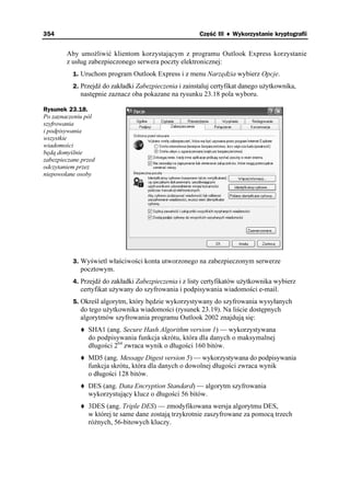 354                                                     Część III ♦ Wykorzystanie kryptografii


        Aby umo liwić klientom korzystającym z programu Outlook Express korzystanie
        z usług zabezpieczonego serwera poczty elektronicznej:
          1. Uruchom program Outlook Express i z menu Narzędzia wybierz Opcje.
          2. Przejdź do zakładki Zabezpieczenia i zainstaluj certyfikat danego u ytkownika,
             następnie zaznacz oba pokazane na rysunku 23.18 pola wyboru.

Rysunek 23.18.
Po zaznaczeniu pól
szyfrowania
i podpisywania
wszystkie
wiadomości
będą domyślnie
zabezpieczane przed
odczytaniem przez
niepowołane osoby




          3. Wyświetl właściwości konta utworzonego na zabezpieczonym serwerze
             pocztowym.
          4. Przejdź do zakładki Zabezpieczenia i z listy certyfikatów u ytkownika wybierz
             certyfikat u ywany do szyfrowania i podpisywania wiadomości e-mail.
          5. Określ algorytm, który będzie wykorzystywany do szyfrowania wysyłanych
             do tego u ytkownika wiadomości (rysunek 23.19). Na liście dostępnych
             algorytmów szyfrowania programu Outlook 2002 znajdują się:
                SHA1 (ang. Secure Hash Algorithm version 1) — wykorzystywana
                do podpisywania funkcja skrótu, która dla danych o maksymalnej
                długości 264 zwraca wynik o długości 160 bitów.
                MD5 (ang. Message Digest version 5) — wykorzystywana do podpisywania
                funkcja skrótu, która dla danych o dowolnej długości zwraca wynik
                o długości 128 bitów.
                DES (ang. Data Encryption Standard) — algorytm szyfrowania
                wykorzystujący klucz o długości 56 bitów.
                3DES (ang. Triple DES) — zmodyfikowana wersja algorytmu DES,
                w której te same dane zostają trzykrotnie zaszyfrowane za pomocą trzech
                ró nych, 56-bitowych kluczy.
 