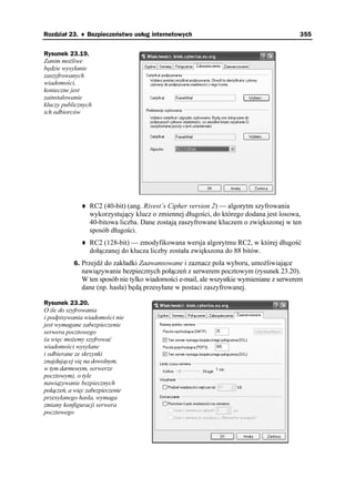 Rozdział 23. ♦ Bezpieczeństwo usług internetowych                                        355


Rysunek 23.19.
Zanim mo liwe
będzie wysyłanie
zaszyfrowanych
wiadomości,
konieczne jest
zainstalowanie
kluczy publicznych
ich odbiorców




                 RC2 (40-bit) (ang. Rivest’s Cipher version 2) — algorytm szyfrowania
                 wykorzystujący klucz o zmiennej długości, do którego dodana jest losowa,
                 40-bitowa liczba. Dane zostają zaszyfrowane kluczem o zwiększonej w ten
                 sposób długości.
                 RC2 (128-bit) — zmodyfikowana wersja algorytmu RC2, w której długość
                 dołączanej do klucza liczby została zwiększona do 88 bitów.
           6. Przejdź do zakładki Zaawansowane i zaznacz pola wyboru, umo liwiające
              nawiązywanie bezpiecznych połączeń z serwerem pocztowym (rysunek 23.20).
              W ten sposób nie tylko wiadomości e-mail, ale wszystkie wymieniane z serwerem
              dane (np. hasła) będą przesyłane w postaci zaszyfrowanej.

Rysunek 23.20.
O ile do szyfrowania
i podpisywania wiadomości nie
jest wymagane zabezpieczenie
serwera pocztowego
(a więc mo emy szyfrować
wiadomości wysyłane
i odbierane ze skrzynki
znajdującej się na dowolnym,
w tym darmowym, serwerze
pocztowym), o tyle
nawiązywanie bezpiecznych
połączeń, a więc zabezpieczenie
przesyłanego hasła, wymaga
zmiany konfiguracji serwera
pocztowego
 