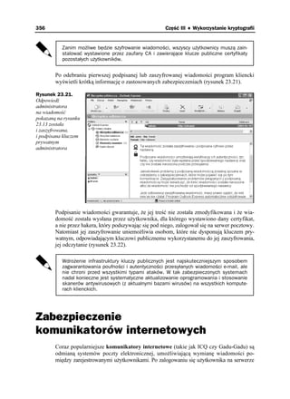 356                                                    Część III ♦ Wykorzystanie kryptografii


           Zanim możliwe będzie szyfrowanie wiadomości, wszyscy użytkownicy muszą zain-
           stalować wystawione przez zaufany CA i zawierające klucze publiczne certyfikaty
           pozostałych użytkowników.


        Po odebraniu pierwszej podpisanej lub zaszyfrowanej wiadomości program kliencki
        wyświetli krótką informację o zastosowanych zabezpieczeniach (rysunek 23.21).

Rysunek 23.21.
Odpowiedź
administratora
na wiadomość
pokazaną na rysunku
23.13 została
i zaszyfrowana,
i podpisana kluczem
prywatnym
administratora




        Podpisanie wiadomości gwarantuje, e jej treść nie została zmodyfikowana i e wia-
        domość została wysłana przez u ytkownika, dla którego wystawiono dany certyfikat,
        a nie przez hakera, który podszywając się pod niego, zalogował się na serwer pocztowy.
        Natomiast jej zaszyfrowanie uniemo liwia osobom, które nie dysponują kluczem pry-
        watnym, odpowiadającym kluczowi publicznemu wykorzystanemu do jej zaszyfrowania,
        jej odczytanie (rysunek 23.22).

           Wdrożenie infrastruktury kluczy publicznych jest najskuteczniejszym sposobem
           zagwarantowania poufności i autentyczności przesyłanych wiadomości e-mail, ale
           nie chroni przed wszystkimi typami ataków. W tak zabezpieczonych systemach
           nadal konieczne jest systematyczne aktualizowanie oprogramowania i stosowanie
           skanerów antywirusowych (z aktualnymi bazami wirusów) na wszystkich kompute-
           rach klienckich.




Zabezpieczenie
komunikatorów internetowych
        Coraz popularniejsze komunikatory internetowe (takie jak ICQ czy Gadu-Gadu) są
        odmianą systemów poczty elektronicznej, umo liwiającą wymianę wiadomości po-
        między zarejestrowanymi u ytkownikami. Po zalogowaniu się u ytkownika na serwerze
 
