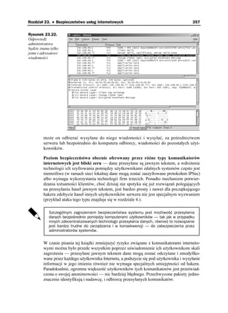 Rozdział 23. ♦ Bezpieczeństwo usług internetowych                                          357


Rysunek 23.22.
Odpowiedź
administratora
będzie znana tylko
jemu i adresatowi
wiadomości




         mo e on odbierać wysyłane do niego wiadomości i wysyłać, za pośrednictwem
         serwera lub bezpośrednio do komputera odbiorcy, wiadomości do pozostałych u yt-
         kowników.

         Poziom bezpieczeństwa obecnie oferowany przez ró ne typy komunikatorów
         internetowych jest bliski zeru — dane przesyłane są jawnym tekstem, a wdro enie
         technologii ich szyfrowania pomiędzy u ytkownikami zdalnych systemów często jest
         niemo liwe (w ramach sieci lokalnej dane mogą zostać zaszyfrowane protokołem IPSec)
         albo wymaga wykorzystania technologii firm trzecich. Ponadto mechanizm potwier-
         dzania to samości klientów, choć dzisiaj nie spotyka się ju rozwiązań polegających
         na przesyłaniu haseł jawnym tekstem, jest bardzo prosty i nawet dla początkującego
         hakera zdobycie haseł innych u ytkowników serwera nie jest specjalnym wyzwaniem
         (przykład ataku tego typu znajduje się w rozdziale 4.).

            Szczególnym zagrożeniem bezpieczeństwa systemu jest możliwość przesyłania
            danych bezpośrednio pomiędzy komputerami użytkowników — tak jak w przypadku
            innych zdecentralizowanych technologii przesyłania danych, również to rozwiązanie
            jest bardzo trudne do zarządzania i w konsekwencji — do zabezpieczenia przez
            administratorów systemów.


         W czasie pisania tej ksią ki zmniejszyć ryzyko związane z komunikatorami interneto-
         wymi mo na było przede wszystkim poprzez uświadomienie ich u ytkownikom skali
         zagro enia — przesyłane jawnym tekstem dane mogą zostać odczytane i zmodyfiko-
         wane przez ka dego u ytkownika Internetu, a podszycie się pod u ytkownika i wysyłanie
         informacji w jego imieniu równie nie wymaga specjalnych umiejętności od hakera.
         Paradoksalnie, ogromna większość u ytkowników tych komunikatorów jest przeświad-
         czona o swojej anonimowości — nic bardziej błędnego. Przechwycone pakiety jedno-
         znacznie identyfikują i nadawcę, i odbiorcę przesyłanych komunikatów.
 