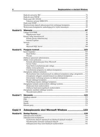 4                                                                                         Bezpieczeństwo w sieciach Windows


                Hasła do serwerów IRC.....................................................................................................76
                Hasła do stron WWW .......................................................................................................76
                Hasła sesji LM i NTLM ....................................................................................................77
                   Fałszywe serwery SMB/CIFS.....................................................................................80
                Hasła sesji SNMP..............................................................................................................83
                Monitorowanie danych adresowanych do wybranego komputera....................................84
                Wykrywanie komputerów nasłuchujących w trybie mieszanym......................................85
Rozdział 5. Włamanie ........................................................................................ 87
                Usługa CIFS/SMB ............................................................................................................87
                    Odgadywanie haseł .....................................................................................................88
                Klienty usług internetowych .............................................................................................92
                    Klienty poczty elektronicznej .....................................................................................92
                    Internet Explorer .........................................................................................................95
                Serwery..............................................................................................................................98
                    IIS................................................................................................................................99
                    Microsoft SQL Server...............................................................................................100
Rozdział 6. Przejęcie kontroli........................................................................... 103
                Konie trojańskie ..............................................................................................................103
                   Back Orifice ..............................................................................................................104
                   Prosiak.......................................................................................................................105
                Zdobycie uprawnień administratora................................................................................106
                Zdalny wiersz polecenia..................................................................................................107
                   Konsola administracyjna firmy Microsoft ................................................................107
                   Serwer Telnet ............................................................................................................108
                   Sesja NetCat uruchamiana jako usługa.....................................................................109
                   Zdalny wiersz polecenia ...........................................................................................111
                   Uruchomienie programu na zdalnym komputerze....................................................111
                Zarządzanie zdalnym systemem......................................................................................112
                   Wyświetlenie listy uruchomionych na zdalnym komputerze usług i programów ....112
                   Zarządzanie usługami zainstalowanymi na zdalnym komputerze............................112
                   Zatrzymanie wybranego procesu na zdalnym komputerze.......................................113
                   Restart zdalnego komputera......................................................................................113
                   Modyfikacja rejestru zdalnego komputera................................................................114
                Zarządzanie kontami u ytkowników zdalnego systemu.................................................115
                   Dodawanie kont u ytkowników ...............................................................................116
                   Zdobycie haseł poszczególnych u ytkowników.......................................................117
                Zarządzanie zasobami zdalnego systemu........................................................................120
                   Wyszukiwanie plików...............................................................................................120
Rozdział 7. Ukrywanie ..................................................................................... 123
                Inspekcja zdarzeń ............................................................................................................123
                Pliki .................................................................................................................................126
                Usługi ..............................................................................................................................129
                Rejestr..............................................................................................................................130
                Otwarte porty...................................................................................................................131

Część II        Zabezpieczenie sieci Microsoft Windows ......................133
Rozdział 8. Dostęp fizyczny.............................................................................. 135
                Zabezpieczenie budynku .................................................................................................136
                Zabezpieczenie komputerów...........................................................................................136
                   Szyfrowanie danych zapisanych na lokalnych dyskach twardych ...........................138
                   Nieodwracalne usuwanie usuniętych danych ...........................................................141
                   Zabezpieczenie bazy kont lokalnych u ytkowników ...............................................142
 