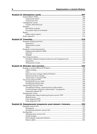 6                                                                                        Bezpieczeństwo w sieciach Windows


Rozdział 13. Udostępnione zasoby ..................................................................... 207
                System plików NTFS ......................................................................................................208
                   Uprawnienia NTFS ...................................................................................................209
                   Szyfrowanie EFS ......................................................................................................210
                Udostępnione zasoby.......................................................................................................213
                   Udziały administracyjne ...........................................................................................213
                Drukarki ..........................................................................................................................214
                   Plik bufora wydruku .................................................................................................215
                   Przesyłanie danych do drukarki ................................................................................216
                Rejestr..............................................................................................................................216
                   Zdalna edycja rejestru ...............................................................................................217
                Kopie zapasowe...............................................................................................................218
Rozdział 14. Transmisja..................................................................................... 219
                Protokoły niskiego poziomu............................................................................................219
                    Zagro enia.................................................................................................................219
                    Zmniejszanie ryzyka .................................................................................................224
                    IPSec .........................................................................................................................225
                Protokoły wy szych poziomów ......................................................................................233
                    Podpisywanie pakietów SMB ...................................................................................234
                    SSL/TLS ...................................................................................................................235
                    S/MIME ....................................................................................................................235
                Sieci bezprzewodowe......................................................................................................236
                    Protokoły lokalnych bezprzewodowych sieci komputerowych................................236
                    Zagro enia.................................................................................................................237
                    Zmniejszenie ryzyka .................................................................................................238
Rozdział 15. Wirtualne sieci prywatne................................................................ 239
                Routing w sieciach Microsoft Windows .........................................................................240
                   Tabela routingu .........................................................................................................240
                   Filtry..........................................................................................................................240
                   Statyczne trasy routingu zdalnych klientów .............................................................241
                   Dynamiczne trasy routingu .......................................................................................242
                   Adresowanie w sieciach VPN...................................................................................243
                Tworzenie połączeń VPN................................................................................................246
                   Konfiguracja serwera VPN .......................................................................................246
                   Konfiguracja klienta VPN.........................................................................................248
                Administracja sieciami VPN...........................................................................................250
                   Zarządzanie kontami i uprawnieniami u ytkowników .............................................250
                   Uwierzytelnianie zdalnych u ytkowników i komputerów .......................................250
                   Nadawanie adresów IP..............................................................................................250
                Zmniejszanie ryzyka .......................................................................................................251
                   Zablokowanie usług świadczonych przez serwer VPN ............................................251
                   Blokada konta ...........................................................................................................252
                   Filtry połączeń PPTP ................................................................................................252
                   Filtry połączeń L2TP ................................................................................................253
Rozdział 16. Zabezpieczenie komputerów przed atakami z Internetu ................... 255
                Instalacja serwera ISA.....................................................................................................255
                    Wymagania ...............................................................................................................255
                    Konfiguracja klientów serwera ISA..........................................................................256
                Konfiguracja....................................................................................................................257
                    Zabezpieczenie serwera ISA.....................................................................................258
                    Zasady dostępu..........................................................................................................258
                    Potwierdzanie to samości klientów..........................................................................261
                    Klienci zdalni ............................................................................................................262
 