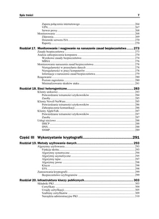 Spis treści                                                                                                                                      7


                 Zapora połączenia internetowego .............................................................................264
                 VPN...........................................................................................................................267
                 Serwer proxy.............................................................................................................268
               Monitorowanie ................................................................................................................268
                 Zdarzenia...................................................................................................................269
                 Dzienniki serwera ISA..............................................................................................270
                 Raporty......................................................................................................................270
Rozdział 17. Monitorowanie i reagowanie na naruszenie zasad bezpieczeństwa ....... 273
               Zasady bezpieczeństwa ...................................................................................................273
               Analiza zabezpieczenia komputera .................................................................................274
                  Wynikowe zasady bezpieczeństwa ...........................................................................274
                  MBSA .......................................................................................................................276
               Monitorowanie naruszenia zasad bezpieczeństwa ..........................................................278
                  Nieregularności w przesyłaniu danych .....................................................................278
                  Nieregularności w pracy komputerów ......................................................................278
                  Informacje o naruszeniu zasad bezpieczeństwa........................................................279
               Reagowanie .....................................................................................................................280
                  Poziom zagro enia ....................................................................................................280
                  Minimalizowanie skutków ataku ..............................................................................281
Rozdział 18. Sieci heterogeniczne...................................................................... 283
               Klienty uniksowe.............................................................................................................283
                   Potwierdzanie to samości u ytkowników ................................................................284
                   Zasoby.......................................................................................................................285
               Klienty Novell NetWare..................................................................................................285
                   Potwierdzanie to samości u ytkowników ................................................................286
                   Zabezpieczenie komunikacji.....................................................................................286
               Klienty AppleTalk...........................................................................................................287
                   Potwierdzanie to samości u ytkowników ................................................................287
                   Zasoby.......................................................................................................................287
               Usługi sieciowe ...............................................................................................................288
                   DHCP........................................................................................................................288
                   DNS...........................................................................................................................288
                   SNMP........................................................................................................................289

Część III Wykorzystanie kryptografii............................................291
Rozdział 19. Metody szyfrowania danych............................................................ 293
               Algorytmy szyfrowania...................................................................................................293
                  Funkcje skrótu...........................................................................................................293
                  Algorytmy symetryczne............................................................................................294
                  Algorytmy asymetryczne ..........................................................................................295
                  Algorytmy tajne ........................................................................................................297
                  Algorytmy jawne ......................................................................................................298
                  Klucze .......................................................................................................................298
                  EFS............................................................................................................................298
               Zastosowania kryptografii...............................................................................................299
                  Bezpieczeństwo szyfrogramów ................................................................................299
Rozdział 20. Infrastruktura kluczy publicznych.................................................... 303
               Składniki PKI ..................................................................................................................303
                   Certyfikaty ................................................................................................................304
                   Urzędy certyfikacji....................................................................................................305
                   Szablony certyfikatów ..............................................................................................309
                   Narzędzia administracyjne PKI ................................................................................310
 