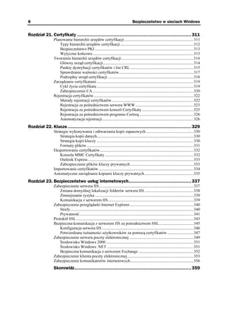 8                                                                                        Bezpieczeństwo w sieciach Windows


Rozdział 21. Certyfikaty .................................................................................... 311
                 Planowanie hierarchii urzędów certyfikacji....................................................................311
                     Typy hierarchii urzędów certyfikacji........................................................................312
                     Bezpieczeństwo PKI .................................................................................................313
                     Wytyczne końcowe...................................................................................................313
                 Tworzenie hierarchii urzędów certyfikacji .......................................................................314
                     Główny urząd certyfikacji.........................................................................................314
                     Punkty dystrybucji certyfikatów i list CRL ..............................................................315
                     Sprawdzanie wa ności certyfikatów.........................................................................317
                     Podrzędny urząd certyfikacji ....................................................................................318
                 Zarządzanie certyfikatami ...............................................................................................319
                     Cykl ycia certyfikatu ...............................................................................................319
                     Zabezpieczenie CA ...................................................................................................320
                 Rejestracja certyfikatów..................................................................................................322
                     Metody rejestracji certyfikatów ................................................................................322
                     Rejestracja za pośrednictwem serwera WWW .........................................................323
                     Rejestracja za pośrednictwem konsoli Certyfikaty...................................................325
                     Rejestracja za pośrednictwem programu Certreq .....................................................326
                     Automatyzacja rejestracji..........................................................................................326
Rozdział 22. Klucze ........................................................................................... 329
                 Strategie wykonywania i odtwarzania kopii zapasowych...............................................330
                     Strategia kopii danych...............................................................................................330
                     Strategia kopii kluczy ...............................................................................................330
                     Formaty plików.........................................................................................................331
                 Eksportowanie certyfikatów............................................................................................332
                     Konsola MMC Certyfikaty .......................................................................................332
                     Outlook Express........................................................................................................333
                     Zabezpieczenie plików kluczy prywatnych ..............................................................333
                 Importowanie certyfikatów .............................................................................................334
                 Automatyczne zarządzanie kopiami kluczy prywatnych ................................................335
Rozdział 23. Bezpieczeństwo usług internetowych.............................................. 337
                 Zabezpieczenie serwera IIS.............................................................................................337
                     Zmiana domyślnej lokalizacji folderów serwera IIS ................................................338
                     Zmniejszanie ryzyka .................................................................................................339
                     Komunikacja z serwerem IIS....................................................................................339
                 Zabezpieczenie przeglądarki Internet Explorer...............................................................340
                     Strefy.........................................................................................................................340
                     Prywatność................................................................................................................341
                 Protokół SSL ...................................................................................................................343
                 Bezpieczna komunikacja z serwerem IIS za pośrednictwem SSL..................................345
                     Konfiguracja serwera IIS ..........................................................................................346
                     Potwierdzane to samości u ytkowników za pomocą certyfikatów..........................347
                 Zabezpieczenie serwera poczty elektronicznej ...............................................................349
                     Środowisko Windows 2000 ......................................................................................351
                     Środowisko Windows .NET .....................................................................................351
                     Bezpieczna komunikacja z serwerem Exchange ......................................................352
                 Zabezpieczenie klienta poczty elektronicznej.................................................................353
                 Zabezpieczenie komunikatorów internetowych..............................................................356
                 Skorowidz...................................................................................... 359
 