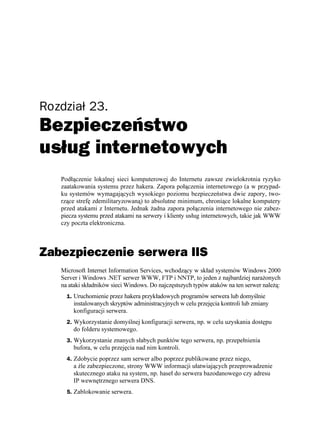 Rozdział 23.
Bezpieczeństwo
usług internetowych
   Podłączenie lokalnej sieci komputerowej do Internetu zawsze zwielokrotnia ryzyko
   zaatakowania systemu przez hakera. Zapora połączenia internetowego (a w przypad-
   ku systemów wymagających wysokiego poziomu bezpieczeństwa dwie zapory, two-
   rzące strefę zdemilitaryzowaną) to absolutne minimum, chroniące lokalne komputery
   przed atakami z Internetu. Jednak adna zapora połączenia internetowego nie zabez-
   piecza systemu przed atakami na serwery i klienty usług internetowych, takie jak WWW
   czy poczta elektroniczna.



Zabezpieczenie serwera IIS
   Microsoft Internet Information Services, wchodzący w skład systemów Windows 2000
   Server i Windows .NET serwer WWW, FTP i NNTP, to jeden z najbardziej nara onych
   na ataki składników sieci Windows. Do najczęstszych typów ataków na ten serwer nale ą:
     1. Uruchomienie przez hakera przykładowych programów serwera lub domyślnie
       instalowanych skryptów administracyjnych w celu przejęcia kontroli lub zmiany
       konfiguracji serwera.
     2. Wykorzystanie domyślnej konfiguracji serwera, np. w celu uzyskania dostępu
       do folderu systemowego.
     3. Wykorzystanie znanych słabych punktów tego serwera, np. przepełnienia
       bufora, w celu przejęcia nad nim kontroli.
     4. Zdobycie poprzez sam serwer albo poprzez publikowane przez niego,
       a źle zabezpieczone, strony WWW informacji ułatwiających przeprowadzenie
       skutecznego ataku na system, np. haseł do serwera bazodanowego czy adresu
       IP wewnętrznego serwera DNS.
     5. Zablokowanie serwera.
 